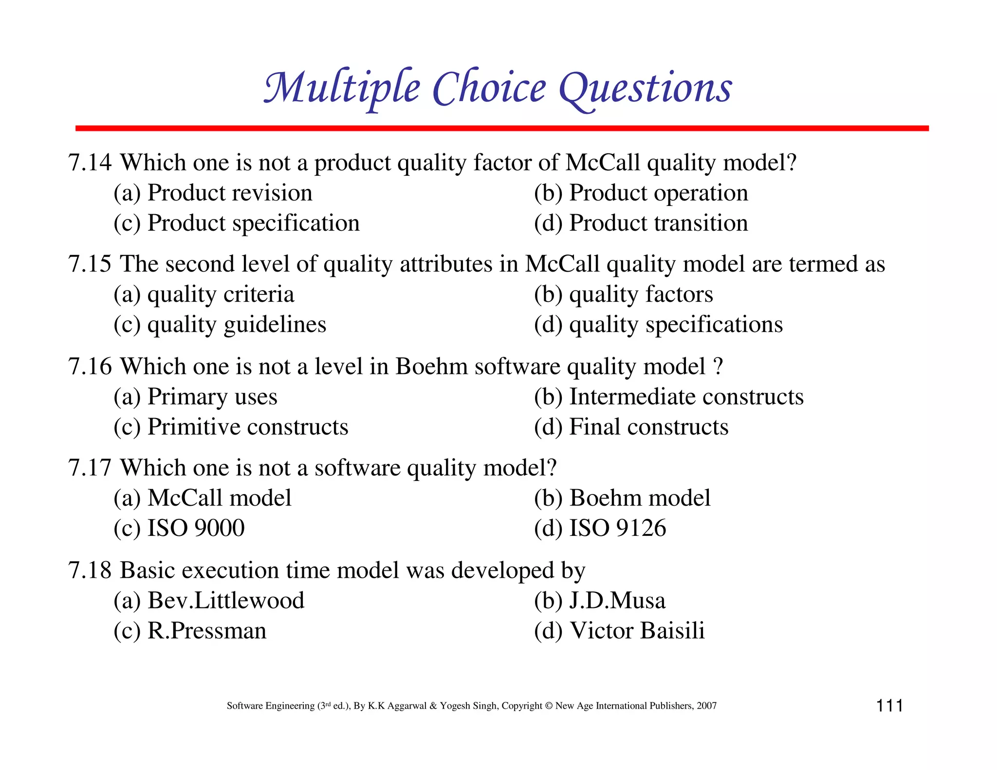 Multiple Choice Questions
7.14 Which one is not a product quality factor of McCall quality model?
(a) Product revision
(b) Product operation
(c) Product specification
(d) Product transition
7.15 The second level of quality attributes in McCall quality model are termed as
(a) quality criteria
(b) quality factors
(c) quality guidelines
(d) quality specifications
7.16 Which one is not a level in Boehm software quality model ?
(a) Primary uses
(b) Intermediate constructs
(c) Primitive constructs
(d) Final constructs
7.17 Which one is not a software quality model?
(a) McCall model
(b) Boehm model
(c) ISO 9000
(d) ISO 9126
7.18 Basic execution time model was developed by
(a) Bev.Littlewood
(b) J.D.Musa
(c) R.Pressman
(d) Victor Baisili
Software Engineering (3rd ed.), By K.K Aggarwal & Yogesh Singh, Copyright © New Age International Publishers, 2007

111

 