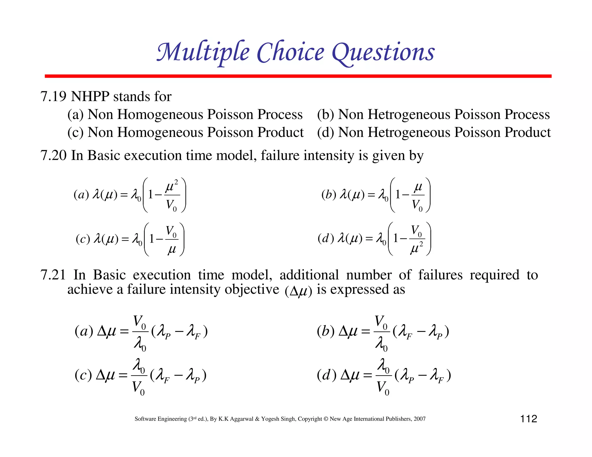Multiple Choice Questions
7.19 NHPP stands for
(a) Non Homogeneous Poisson Process (b) Non Hetrogeneous Poisson Process
(c) Non Homogeneous Poisson Product (d) Non Hetrogeneous Poisson Product
7.20 In Basic execution time model, failure intensity is given by
 µ2 
(a ) λ ( µ ) = λ0 1 −
 V 

0 



µ
(b) λ ( µ ) = λ0 1 − 
 V 
0 


 V 
(c) λ ( µ ) = λ0 1 − 0 

µ



 V 
(d ) λ ( µ ) = λ0 1 − 02 
 µ 



7.21 In Basic execution time model, additional number of failures required to
achieve a failure intensity objective (∆µ ) is expressed as

( a ) ∆µ =
( c ) ∆µ =

V0

λ0
λ0
V0

(λP − λ F )

(b) ∆µ =

(λF − λP )

( d ) ∆µ =

V0

λ0
λ0
V0

(λ F − λ P )
(λ P − λF )

Software Engineering (3rd ed.), By K.K Aggarwal & Yogesh Singh, Copyright © New Age International Publishers, 2007

112

 