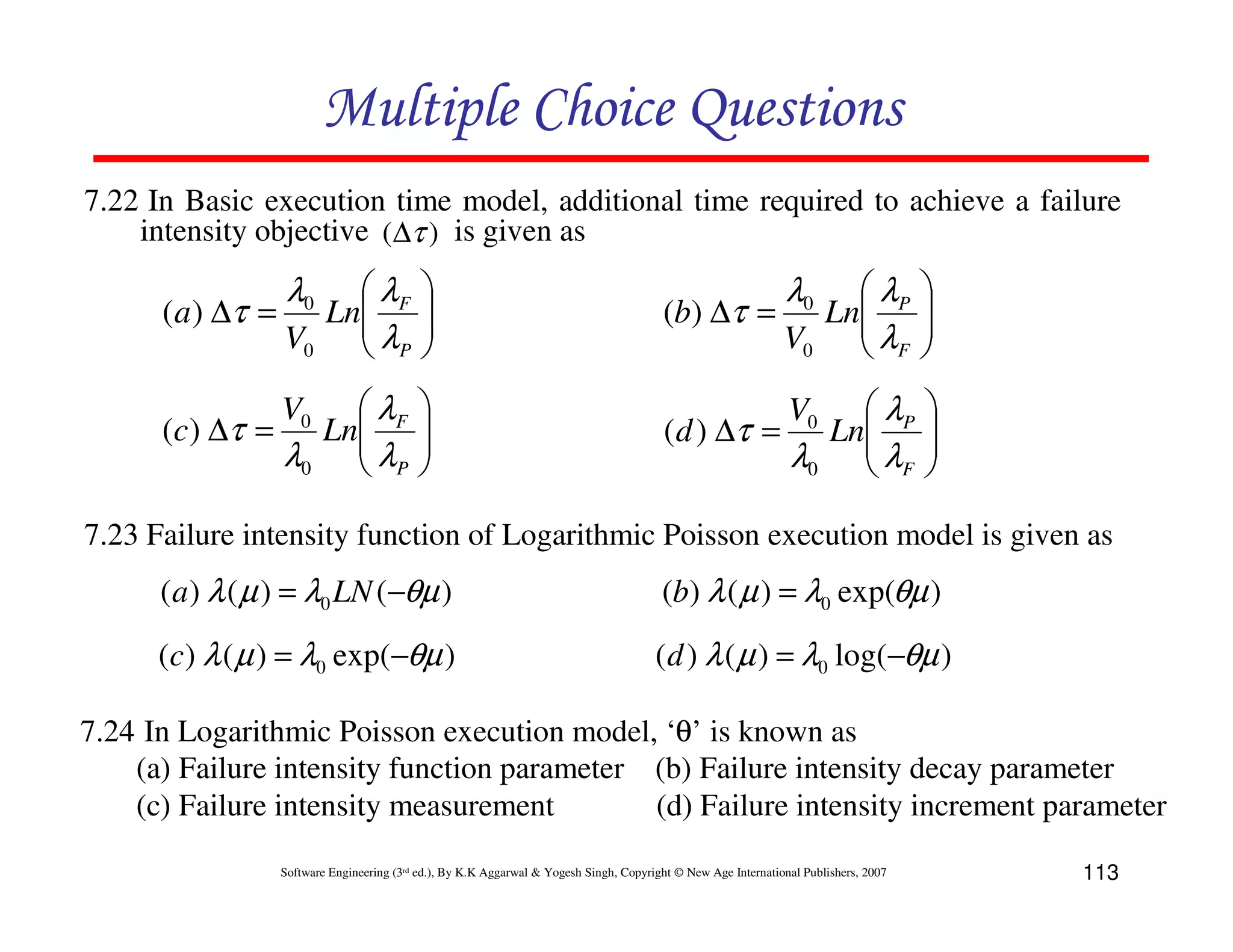 Multiple Choice Questions
7.22 In Basic execution time model, additional time required to achieve a failure
intensity objective (∆τ ) is given as

( a ) ∆τ =

( c ) ∆τ =

λ0

λ
Ln F
V0  λP







(b) ∆τ =

λ
Ln F
λ0  λP







(d ) ∆τ =

V0

λ0

λ
Ln P
V0  λF







λ
Ln P
λ0  λF







V0

7.23 Failure intensity function of Logarithmic Poisson execution model is given as

( a ) λ ( µ ) = λ0 LN (−θµ )

(b) λ ( µ ) = λ0 exp(θµ )

(c) λ ( µ ) = λ0 exp(−θµ )

( d ) λ ( µ ) = λ0 log(−θµ )

7.24 In Logarithmic Poisson execution model, ‘θ’ is known as
(a) Failure intensity function parameter (b) Failure intensity decay parameter
(c) Failure intensity measurement
(d) Failure intensity increment parameter
Software Engineering (3rd ed.), By K.K Aggarwal & Yogesh Singh, Copyright © New Age International Publishers, 2007

113

 