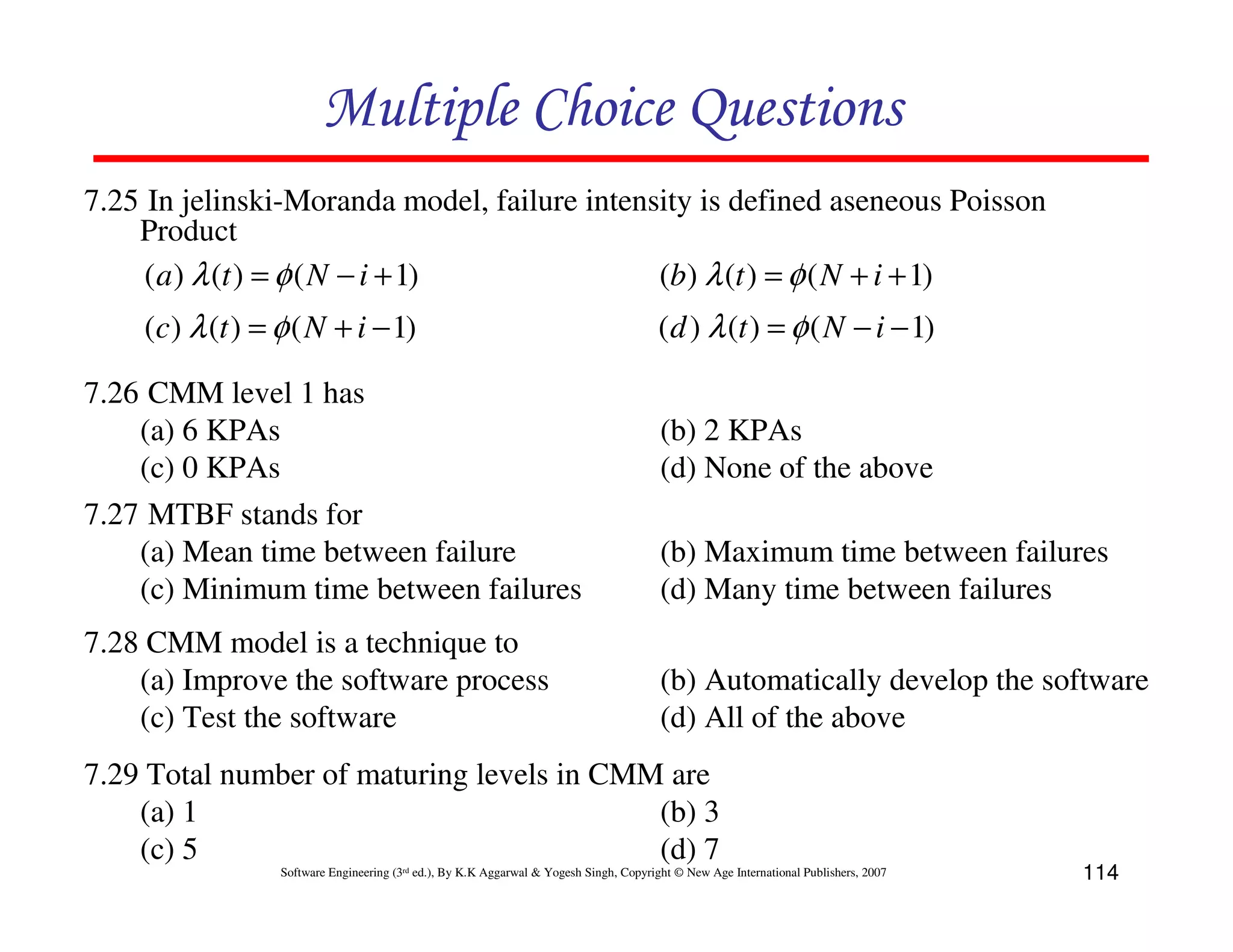 Multiple Choice Questions
7.25 In jelinski-Moranda model, failure intensity is defined aseneous Poisson
Product
( a ) λ (t ) = φ ( N − i + 1)
(b) λ (t ) = φ ( N + i + 1)

(c) λ (t ) = φ ( N + i − 1)

( d ) λ (t ) = φ ( N − i − 1)

7.26 CMM level 1 has
(a) 6 KPAs
(c) 0 KPAs
7.27 MTBF stands for
(a) Mean time between failure
(c) Minimum time between failures

(b) Maximum time between failures
(d) Many time between failures

7.28 CMM model is a technique to
(a) Improve the software process
(c) Test the software

(b) Automatically develop the software
(d) All of the above

(b) 2 KPAs
(d) None of the above

7.29 Total number of maturing levels in CMM are
(a) 1
(b) 3
(c) 5
(d) 7
Software Engineering (3rd ed.), By K.K Aggarwal & Yogesh Singh, Copyright © New Age International Publishers, 2007

114

 