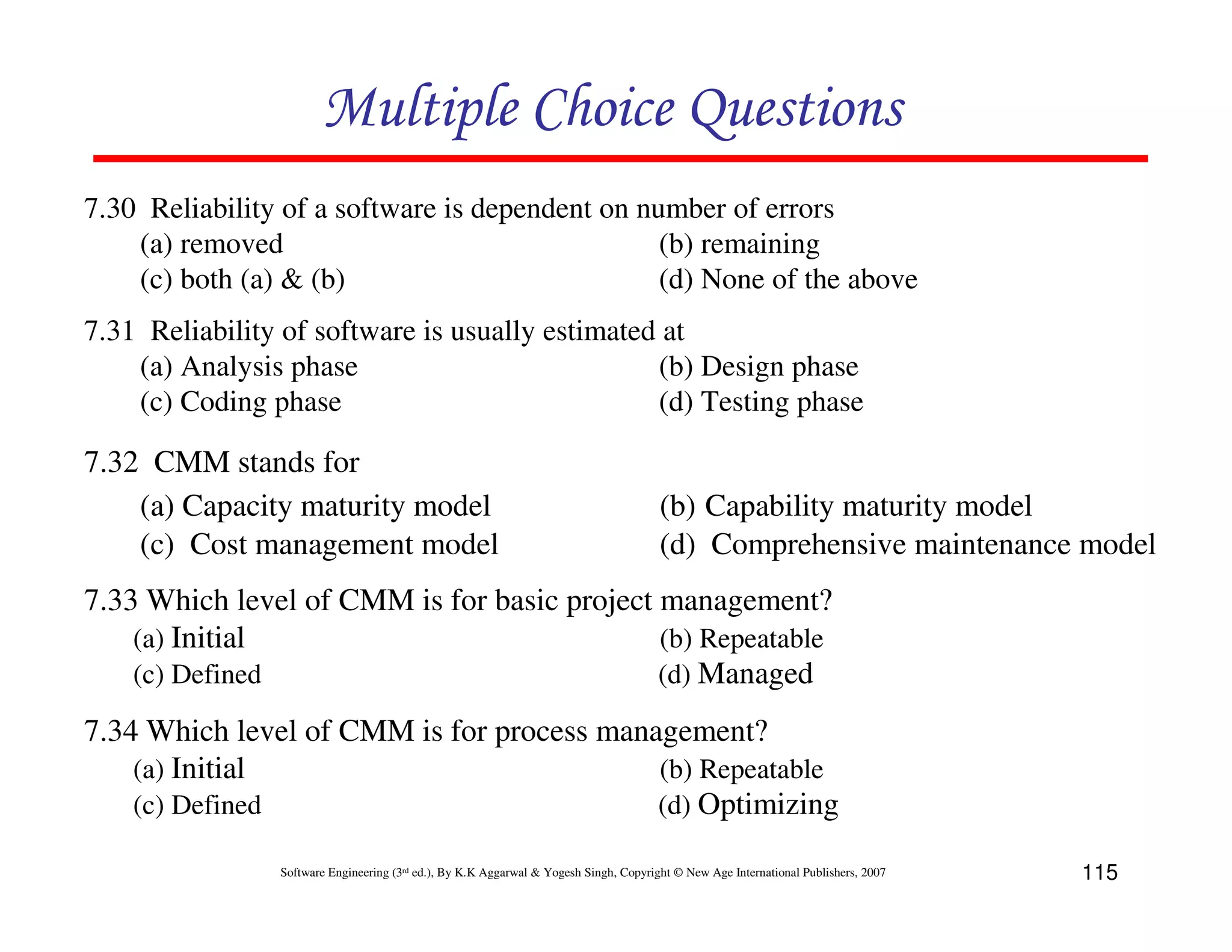 Multiple Choice Questions
7.30 Reliability of a software is dependent on number of errors
(a) removed
(b) remaining
(c) both (a) & (b)
(d) None of the above
7.31 Reliability of software is usually estimated at
(a) Analysis phase
(b) Design phase
(c) Coding phase
(d) Testing phase

7.32 CMM stands for
(a) Capacity maturity model
(c) Cost management model

(b) Capability maturity model
(d) Comprehensive maintenance model

7.33 Which level of CMM is for basic project management?
(a) Initial
(b) Repeatable
(c) Defined
(d) Managed
7.34 Which level of CMM is for process management?
(a) Initial
(b) Repeatable
(c) Defined
(d) Optimizing
Software Engineering (3rd ed.), By K.K Aggarwal & Yogesh Singh, Copyright © New Age International Publishers, 2007

115

 