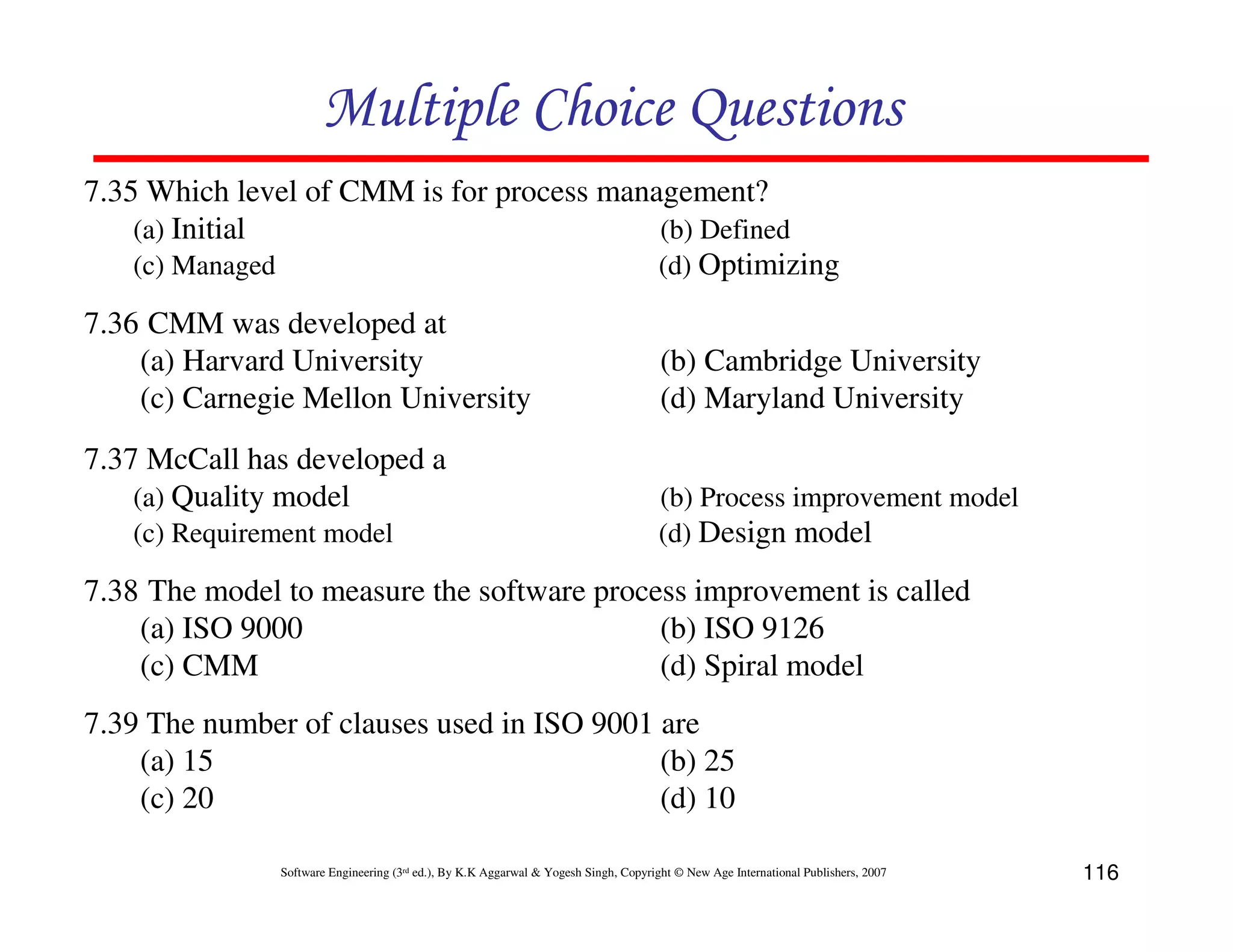 Multiple Choice Questions
7.35 Which level of CMM is for process management?
(a) Initial
(b) Defined
(c) Managed
(d) Optimizing
7.36 CMM was developed at
(a) Harvard University
(c) Carnegie Mellon University
7.37 McCall has developed a
(a) Quality model
(c) Requirement model

(b) Cambridge University
(d) Maryland University
(b) Process improvement model
(d) Design model

7.38 The model to measure the software process improvement is called
(a) ISO 9000
(b) ISO 9126
(c) CMM
(d) Spiral model
7.39 The number of clauses used in ISO 9001 are
(a) 15
(b) 25
(c) 20
(d) 10
Software Engineering (3rd ed.), By K.K Aggarwal & Yogesh Singh, Copyright © New Age International Publishers, 2007

116

 