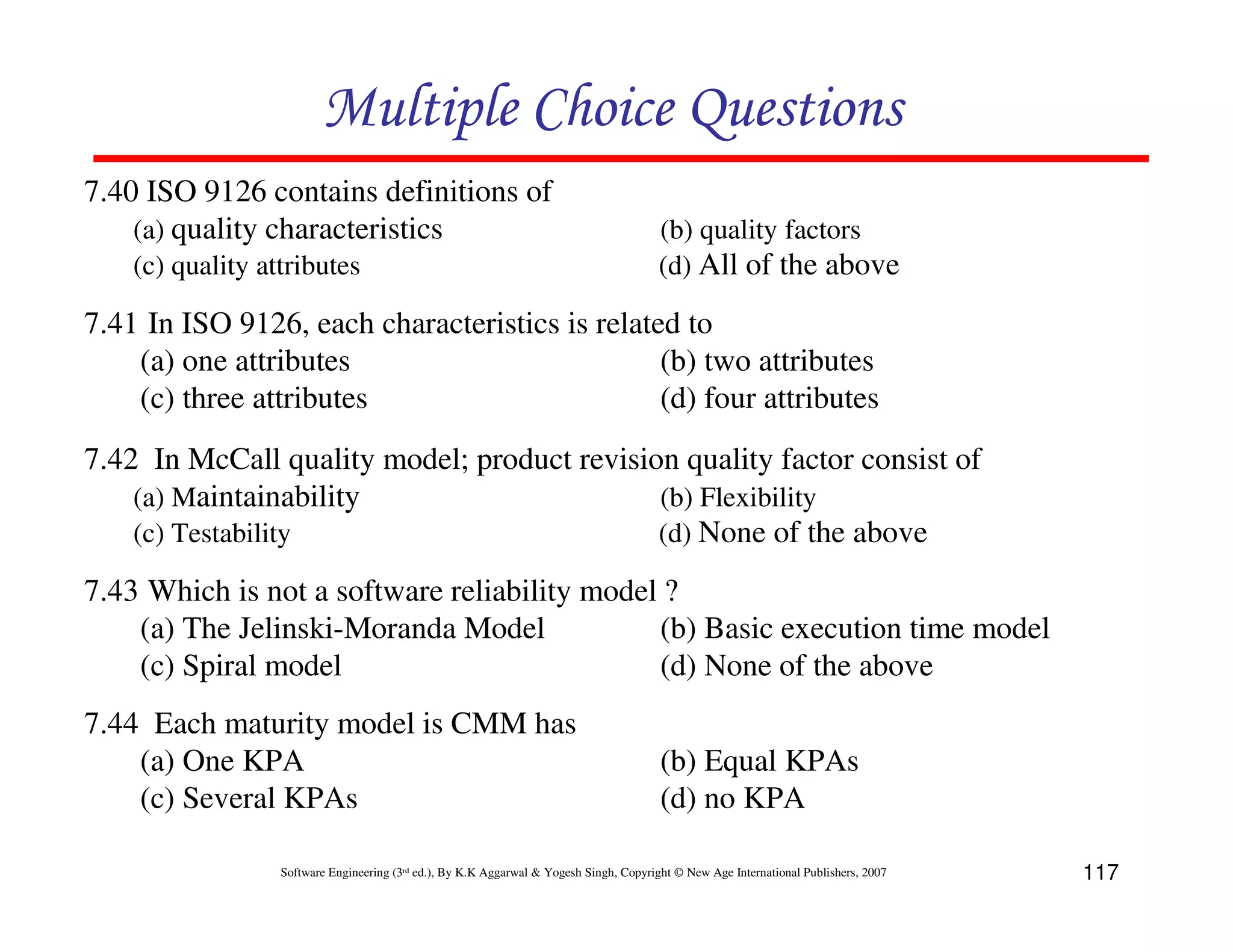 Multiple Choice Questions
7.40 ISO 9126 contains definitions of
(a) quality characteristics
(c) quality attributes

(b) quality factors
(d) All of the above

7.41 In ISO 9126, each characteristics is related to
(a) one attributes
(b) two attributes
(c) three attributes
(d) four attributes
7.42 In McCall quality model; product revision quality factor consist of
(a) Maintainability
(b) Flexibility
(c) Testability
(d) None of the above
7.43 Which is not a software reliability model ?
(a) The Jelinski-Moranda Model
(b) Basic execution time model
(c) Spiral model
(d) None of the above
7.44 Each maturity model is CMM has
(a) One KPA
(c) Several KPAs

(b) Equal KPAs
(d) no KPA

Software Engineering (3rd ed.), By K.K Aggarwal & Yogesh Singh, Copyright © New Age International Publishers, 2007

117

 