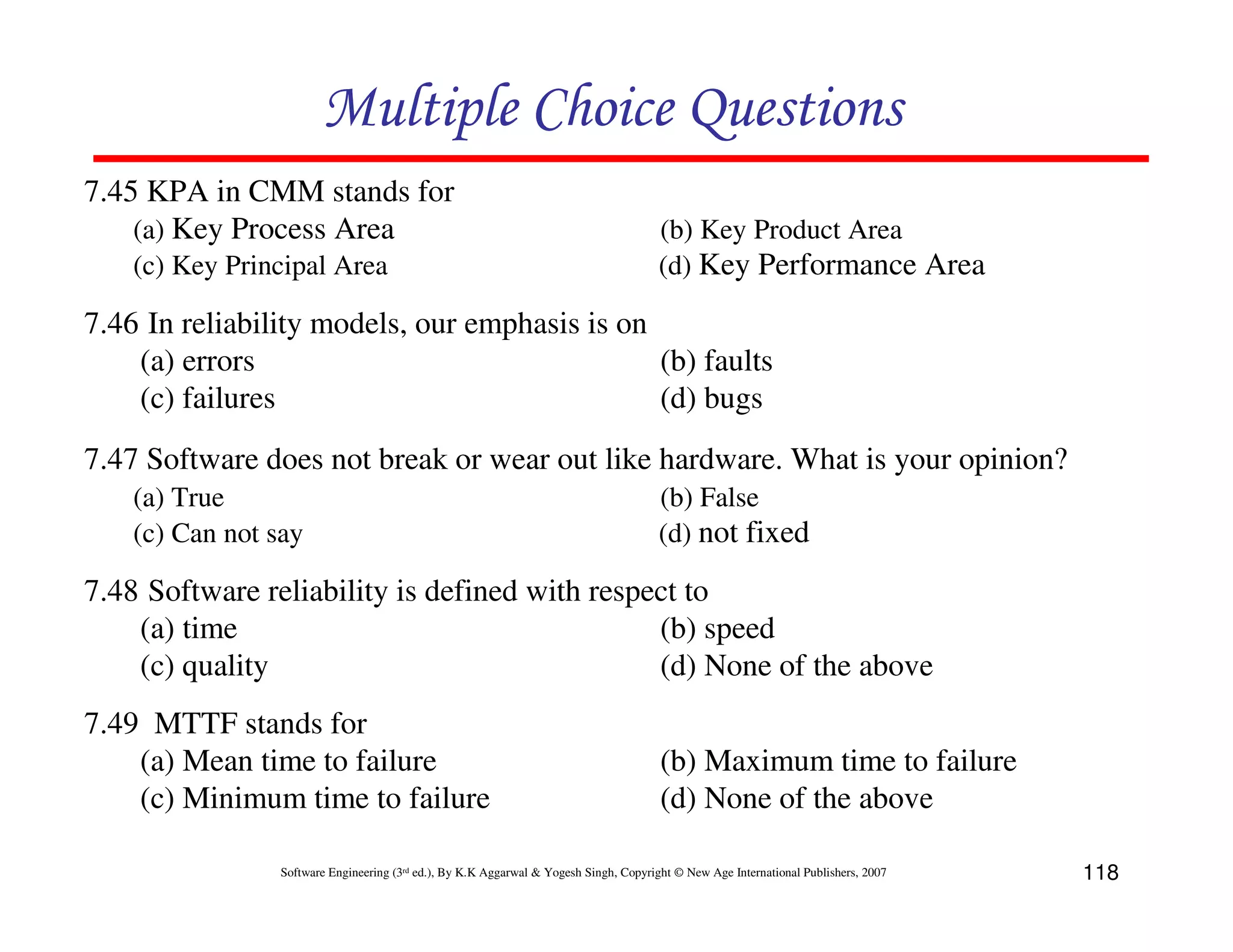 Multiple Choice Questions
7.45 KPA in CMM stands for
(a) Key Process Area
(c) Key Principal Area

(b) Key Product Area
(d) Key Performance Area

7.46 In reliability models, our emphasis is on
(a) errors
(b) faults
(c) failures
(d) bugs
7.47 Software does not break or wear out like hardware. What is your opinion?
(a) True
(c) Can not say

(b) False
(d) not fixed

7.48 Software reliability is defined with respect to
(a) time
(b) speed
(c) quality
(d) None of the above
7.49 MTTF stands for
(a) Mean time to failure
(c) Minimum time to failure

(b) Maximum time to failure
(d) None of the above

Software Engineering (3rd ed.), By K.K Aggarwal & Yogesh Singh, Copyright © New Age International Publishers, 2007

118

 