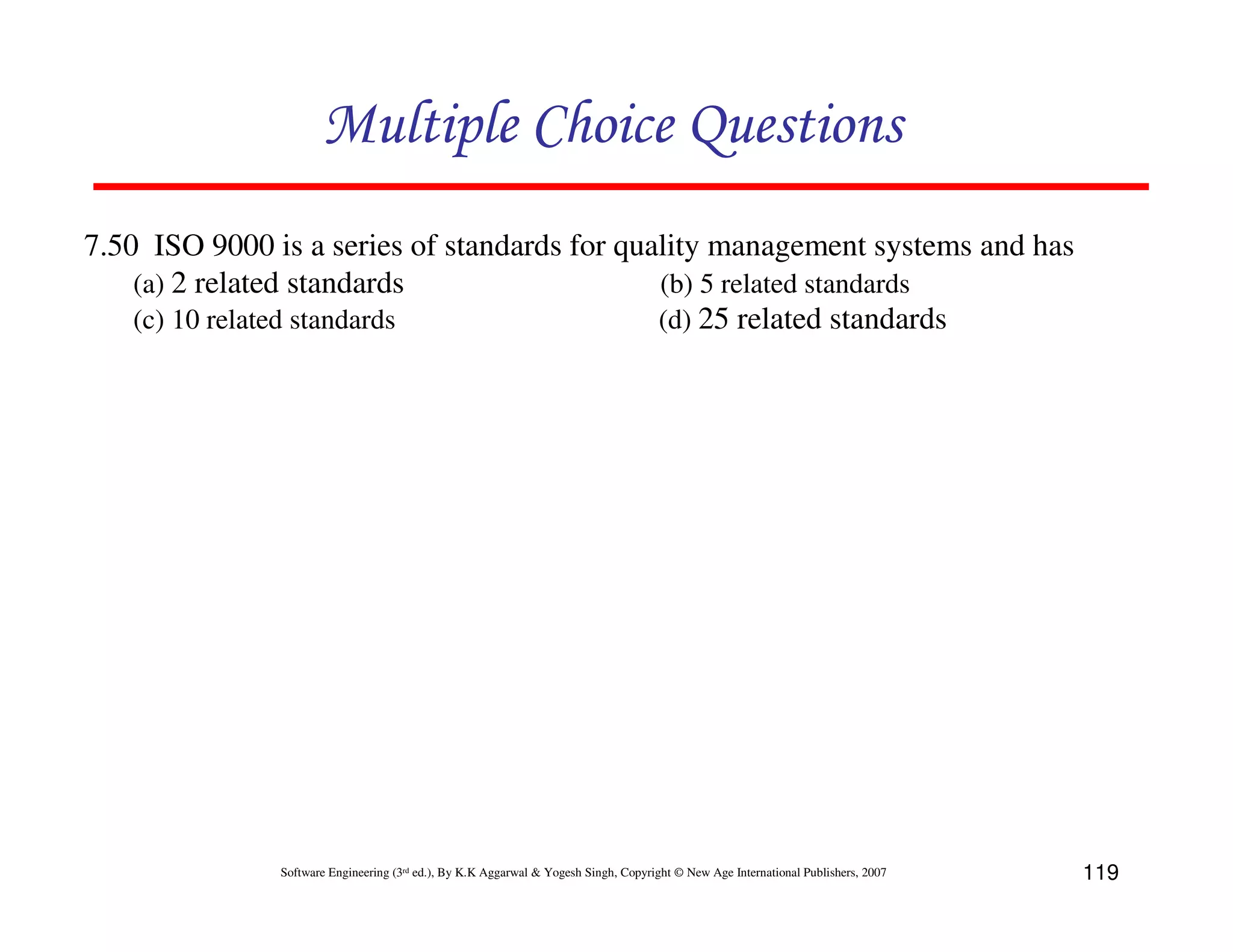 Multiple Choice Questions
7.50 ISO 9000 is a series of standards for quality management systems and has
(a) 2 related standards
(b) 5 related standards
(c) 10 related standards
(d) 25 related standards

Software Engineering (3rd ed.), By K.K Aggarwal & Yogesh Singh, Copyright © New Age International Publishers, 2007

119

 