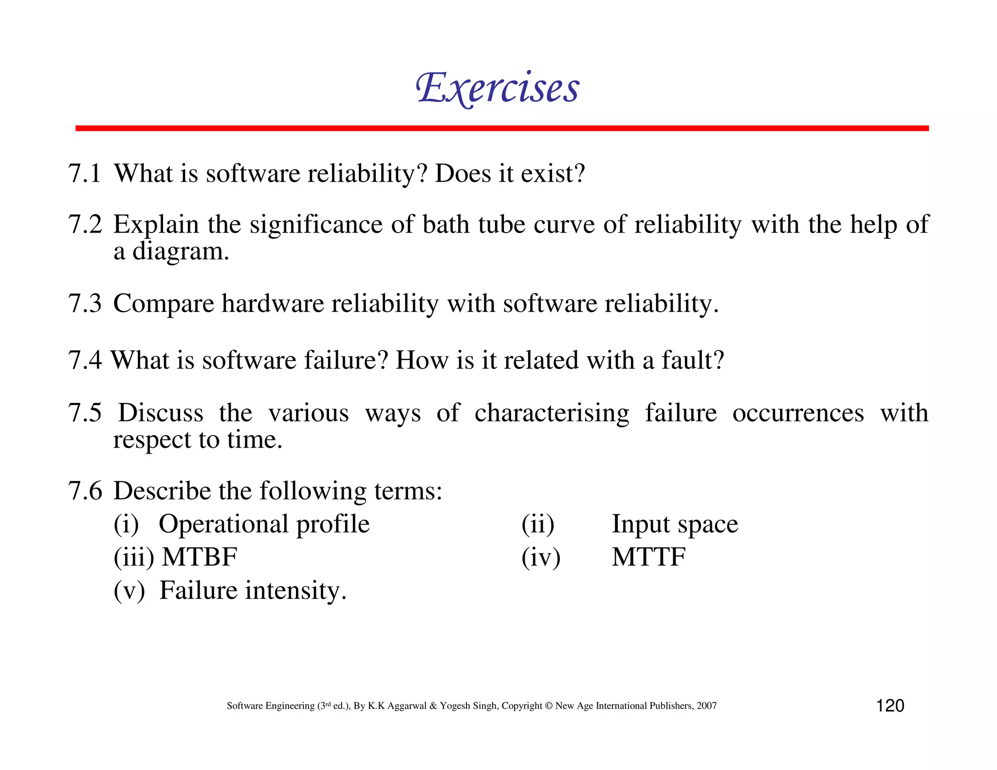Exercises
7.1 What is software reliability? Does it exist?
7.2 Explain the significance of bath tube curve of reliability with the help of
a diagram.
7.3 Compare hardware reliability with software reliability.
7.4 What is software failure? How is it related with a fault?
7.5 Discuss the various ways of characterising failure occurrences with
respect to time.
7.6 Describe the following terms:
(i) Operational profile
(iii) MTBF
(v) Failure intensity.

(ii)
(iv)

Input space
MTTF

Software Engineering (3rd ed.), By K.K Aggarwal & Yogesh Singh, Copyright © New Age International Publishers, 2007

120

 