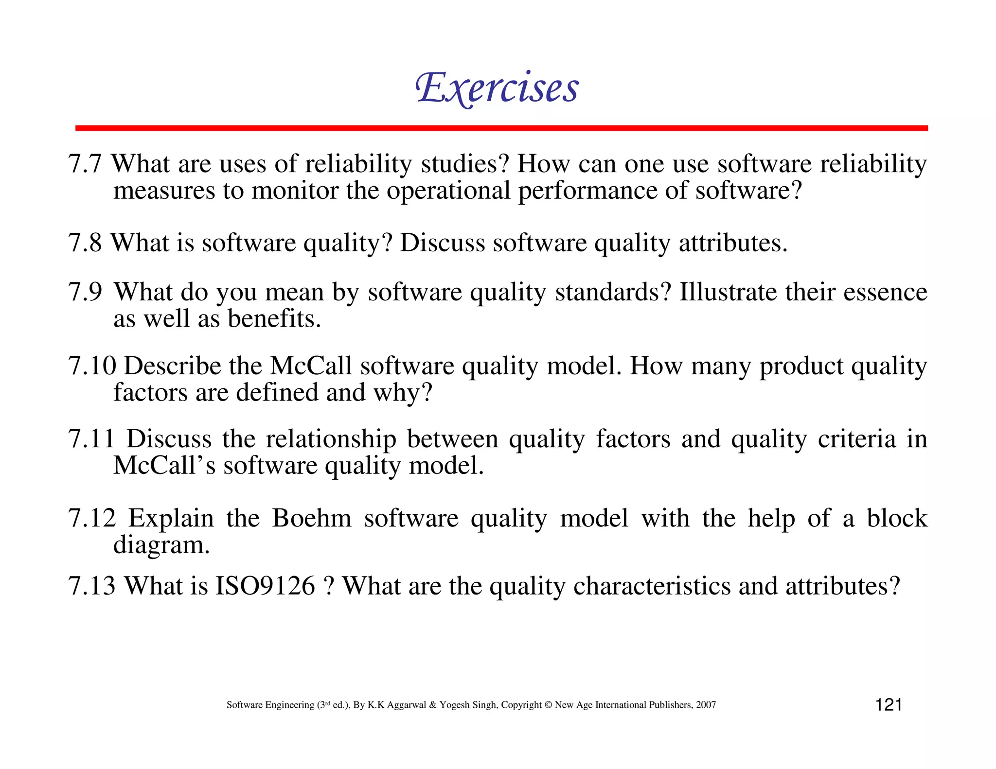 Exercises
7.7 What are uses of reliability studies? How can one use software reliability
measures to monitor the operational performance of software?
7.8 What is software quality? Discuss software quality attributes.
7.9 What do you mean by software quality standards? Illustrate their essence
as well as benefits.
7.10 Describe the McCall software quality model. How many product quality
factors are defined and why?
7.11 Discuss the relationship between quality factors and quality criteria in
McCall’s software quality model.
7.12 Explain the Boehm software quality model with the help of a block
diagram.
7.13 What is ISO9126 ? What are the quality characteristics and attributes?

Software Engineering (3rd ed.), By K.K Aggarwal & Yogesh Singh, Copyright © New Age International Publishers, 2007

121

 