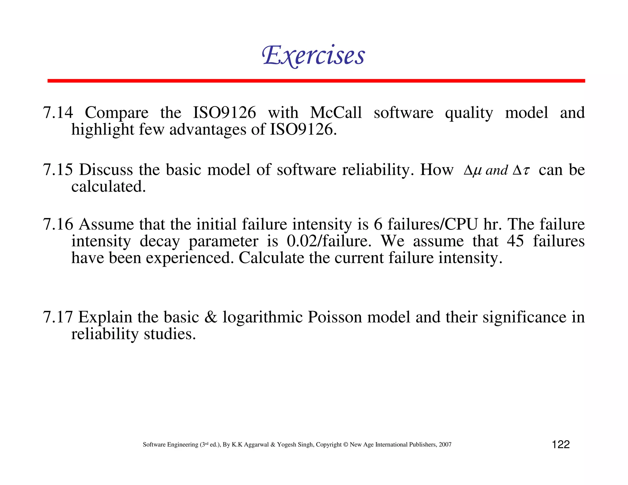 Exercises
7.14 Compare the ISO9126 with McCall software quality model and
highlight few advantages of ISO9126.
7.15 Discuss the basic model of software reliability. How ∆µ and ∆τ can be
calculated.
7.16 Assume that the initial failure intensity is 6 failures/CPU hr. The failure
intensity decay parameter is 0.02/failure. We assume that 45 failures
have been experienced. Calculate the current failure intensity.

7.17 Explain the basic & logarithmic Poisson model and their significance in
reliability studies.

Software Engineering (3rd ed.), By K.K Aggarwal & Yogesh Singh, Copyright © New Age International Publishers, 2007

122

 