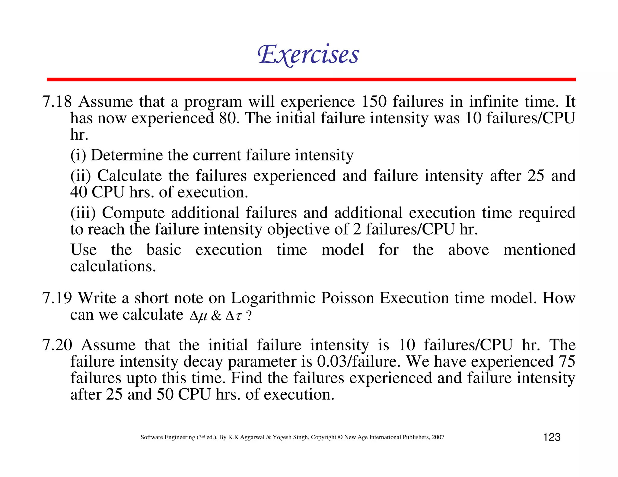 Exercises
7.18 Assume that a program will experience 150 failures in infinite time. It
has now experienced 80. The initial failure intensity was 10 failures/CPU
hr.
(i) Determine the current failure intensity
(ii) Calculate the failures experienced and failure intensity after 25 and
40 CPU hrs. of execution.
(iii) Compute additional failures and additional execution time required
to reach the failure intensity objective of 2 failures/CPU hr.
Use the basic execution time model for the above mentioned
calculations.
7.19 Write a short note on Logarithmic Poisson Execution time model. How
can we calculate ∆µ & ∆τ ?
7.20 Assume that the initial failure intensity is 10 failures/CPU hr. The
failure intensity decay parameter is 0.03/failure. We have experienced 75
failures upto this time. Find the failures experienced and failure intensity
after 25 and 50 CPU hrs. of execution.
Software Engineering (3rd ed.), By K.K Aggarwal & Yogesh Singh, Copyright © New Age International Publishers, 2007

123

 