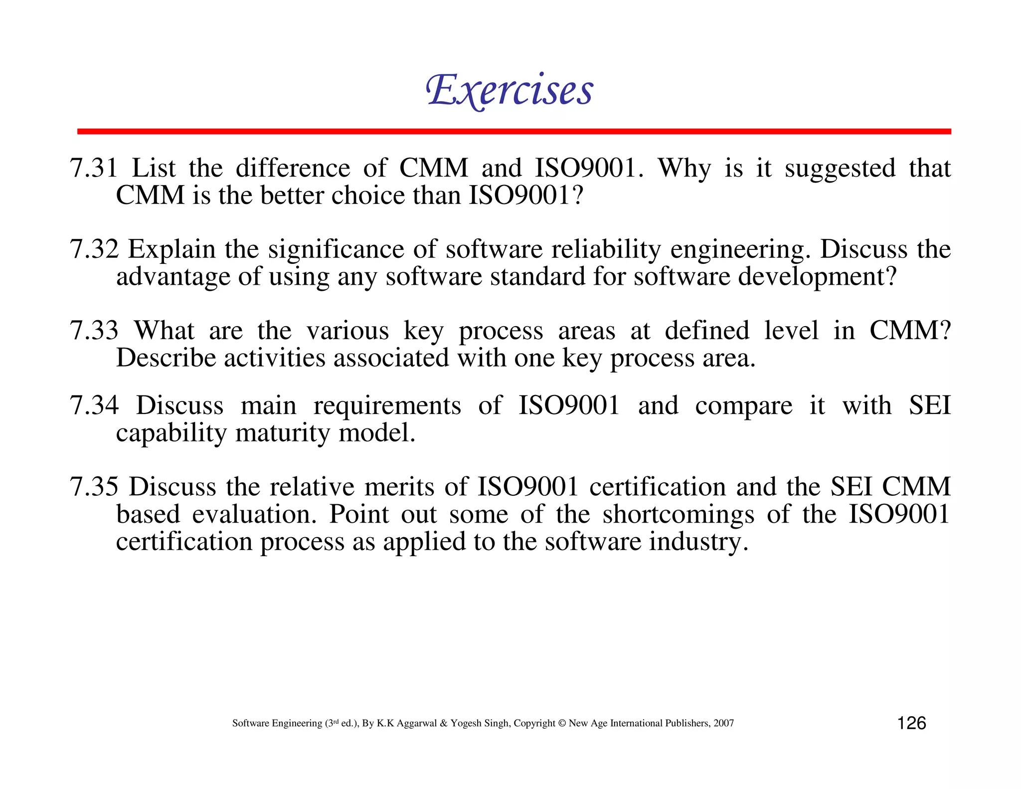 Exercises
7.31 List the difference of CMM and ISO9001. Why is it suggested that
CMM is the better choice than ISO9001?
7.32 Explain the significance of software reliability engineering. Discuss the
advantage of using any software standard for software development?
7.33 What are the various key process areas at defined level in CMM?
Describe activities associated with one key process area.
7.34 Discuss main requirements of ISO9001 and compare it with SEI
capability maturity model.
7.35 Discuss the relative merits of ISO9001 certification and the SEI CMM
based evaluation. Point out some of the shortcomings of the ISO9001
certification process as applied to the software industry.

Software Engineering (3rd ed.), By K.K Aggarwal & Yogesh Singh, Copyright © New Age International Publishers, 2007

126

 