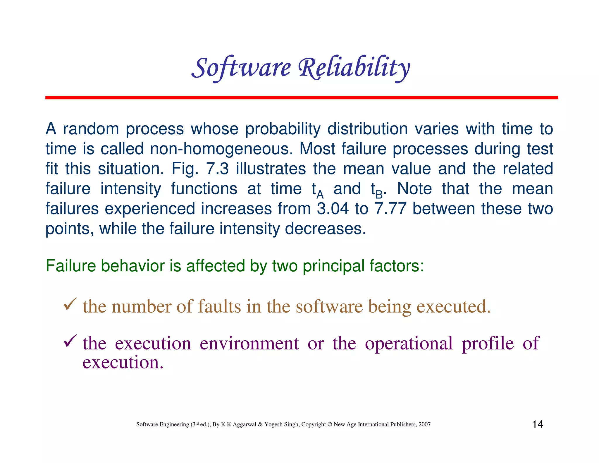 Software Reliability
A random process whose probability distribution varies with time to
time is called non-homogeneous. Most failure processes during test
fit this situation. Fig. 7.3 illustrates the mean value and the related
failure intensity functions at time tA and tB. Note that the mean
failures experienced increases from 3.04 to 7.77 between these two
points, while the failure intensity decreases.
Failure behavior is affected by two principal factors:

the number of faults in the software being executed.
the execution environment or the operational profile of
execution.

Software Engineering (3rd ed.), By K.K Aggarwal & Yogesh Singh, Copyright © New Age International Publishers, 2007

14

 