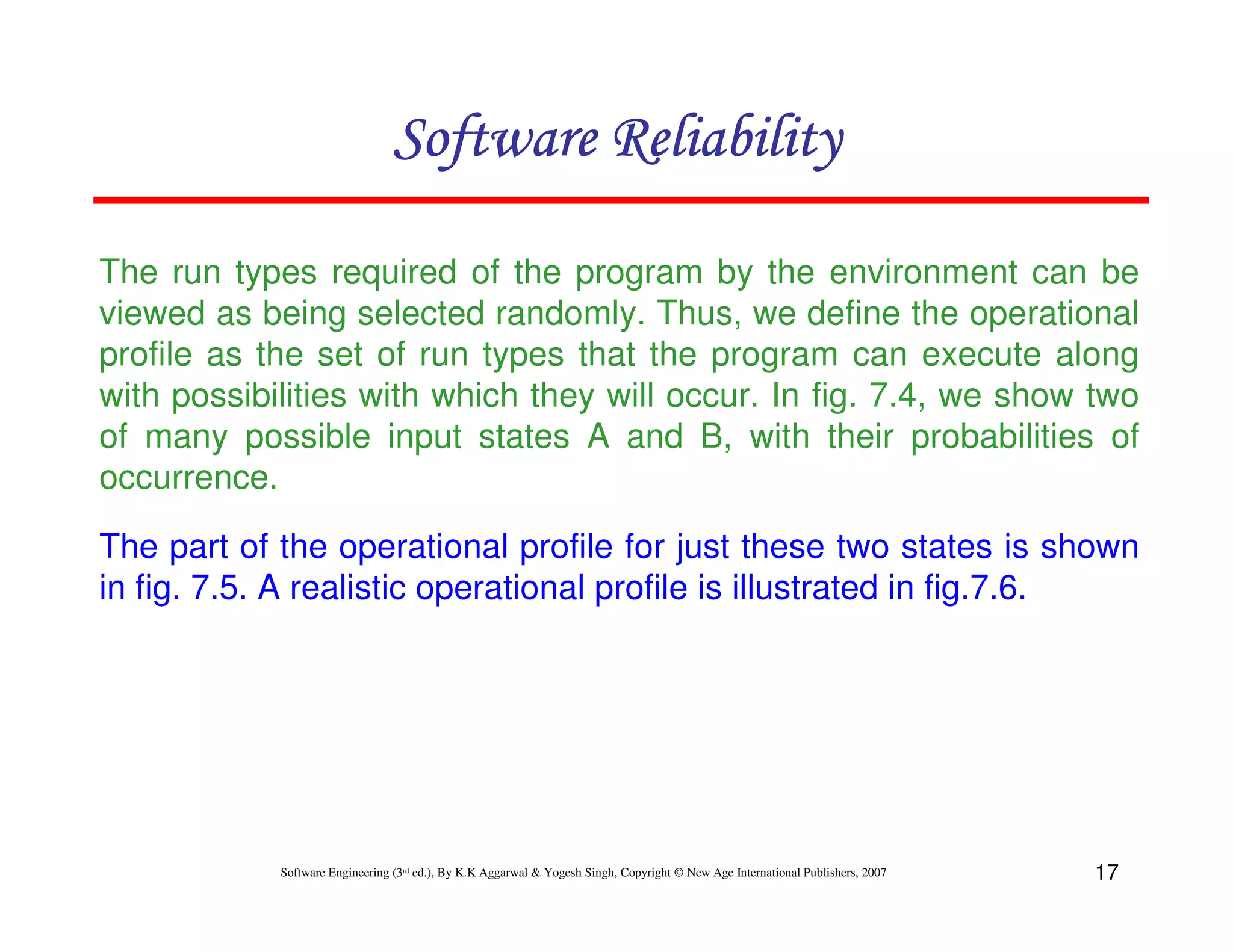 Software Reliability
The run types required of the program by the environment can be
viewed as being selected randomly. Thus, we define the operational
profile as the set of run types that the program can execute along
with possibilities with which they will occur. In fig. 7.4, we show two
of many possible input states A and B, with their probabilities of
occurrence.
The part of the operational profile for just these two states is shown
in fig. 7.5. A realistic operational profile is illustrated in fig.7.6.

Software Engineering (3rd ed.), By K.K Aggarwal & Yogesh Singh, Copyright © New Age International Publishers, 2007

17

 