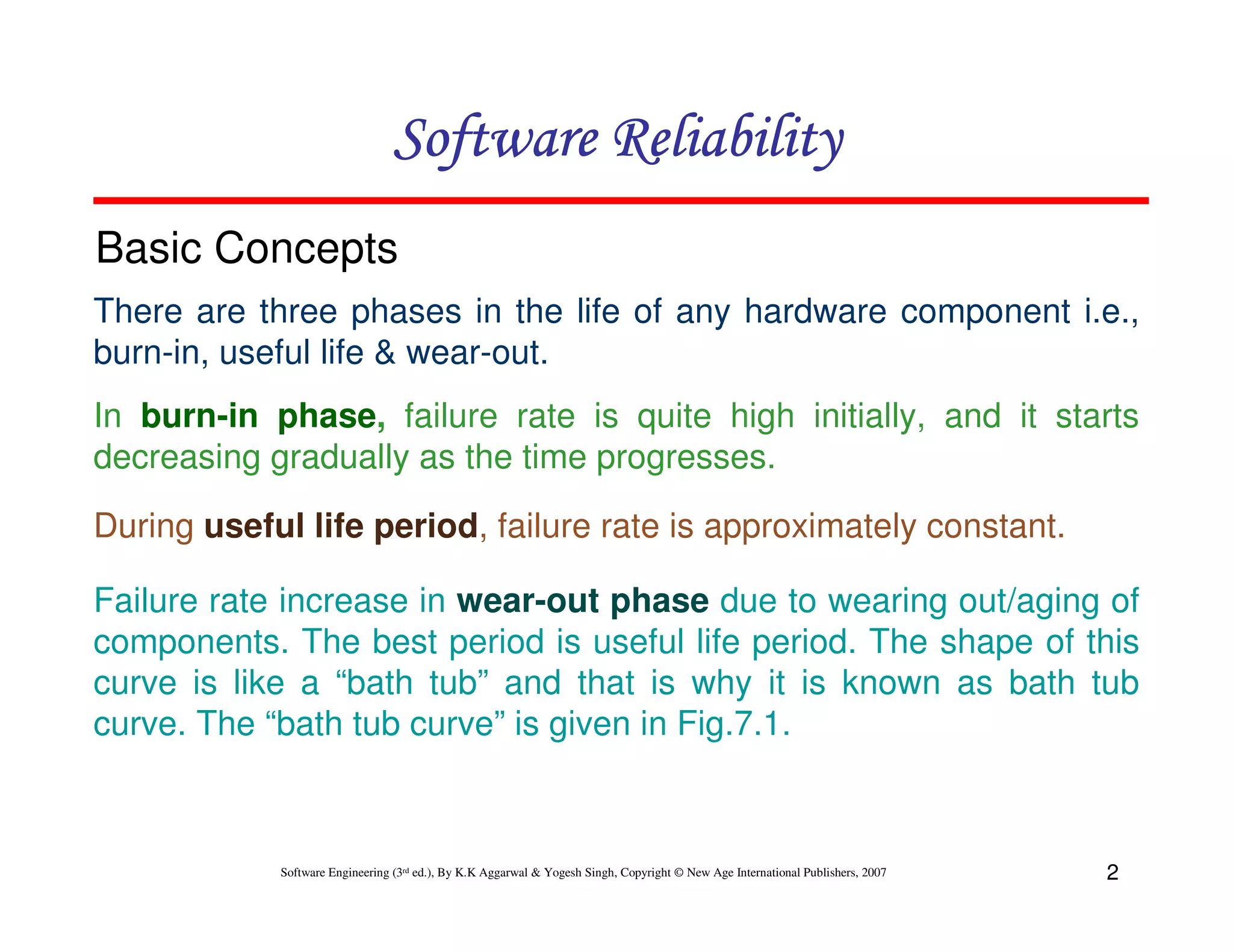 Software Reliability
Basic Concepts
There are three phases in the life of any hardware component i.e.,
burn-in, useful life & wear-out.
In burn-in phase, failure rate is quite high initially, and it starts
decreasing gradually as the time progresses.
During useful life period, failure rate is approximately constant.
Failure rate increase in wear-out phase due to wearing out/aging of
components. The best period is useful life period. The shape of this
curve is like a “bath tub” and that is why it is known as bath tub
curve. The “bath tub curve” is given in Fig.7.1.

Software Engineering (3rd ed.), By K.K Aggarwal & Yogesh Singh, Copyright © New Age International Publishers, 2007

2

 