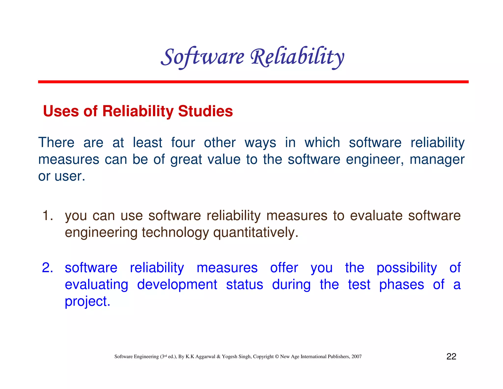 Software Reliability
Uses of Reliability Studies
There are at least four other ways in which software reliability
measures can be of great value to the software engineer, manager
or user.
1. you can use software reliability measures to evaluate software
engineering technology quantitatively.
2. software reliability measures offer you the possibility of
evaluating development status during the test phases of a
project.

Software Engineering (3rd ed.), By K.K Aggarwal & Yogesh Singh, Copyright © New Age International Publishers, 2007

22

 