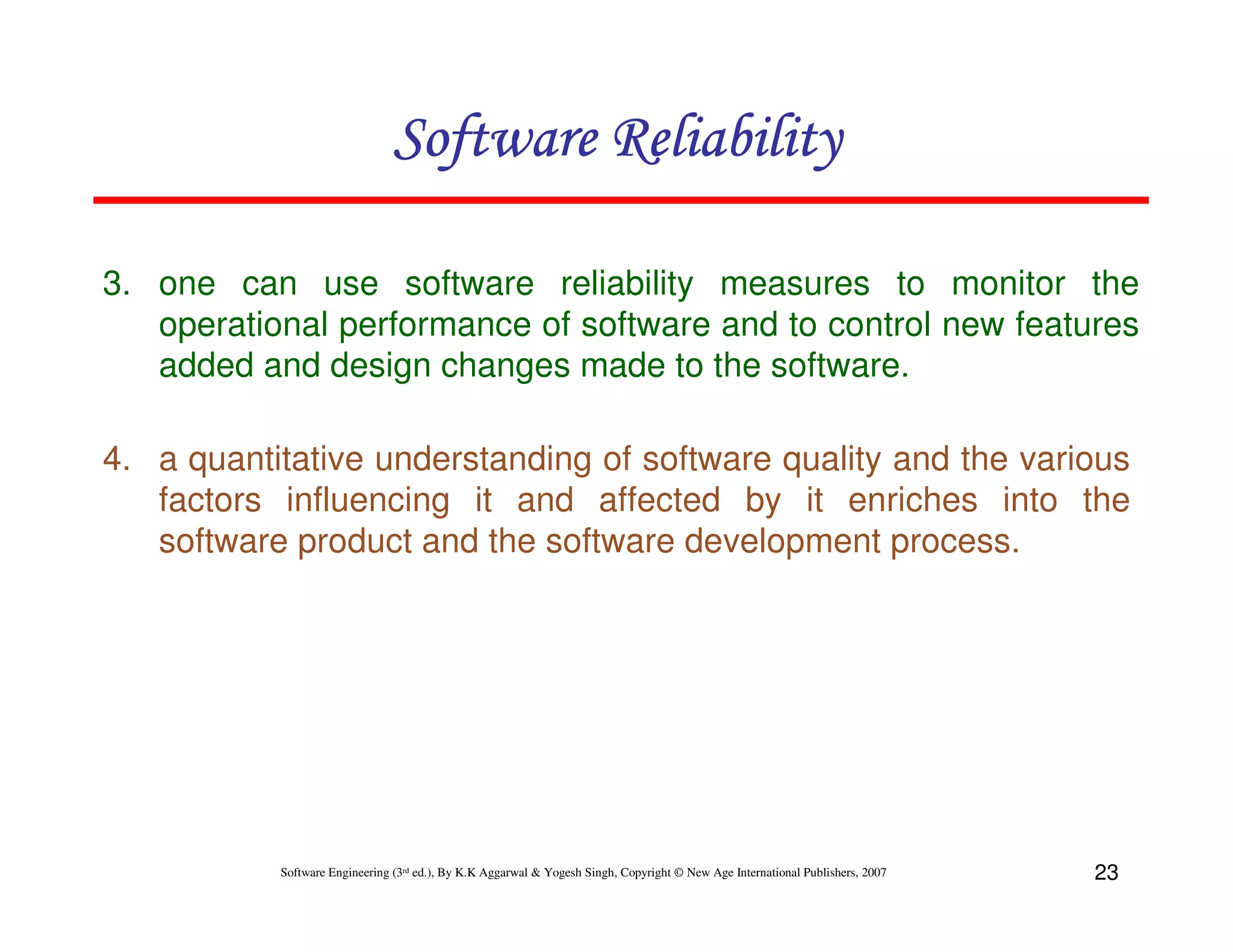 Software Reliability
3. one can use software reliability measures to monitor the
operational performance of software and to control new features
added and design changes made to the software.
4. a quantitative understanding of software quality and the various
factors influencing it and affected by it enriches into the
software product and the software development process.

Software Engineering (3rd ed.), By K.K Aggarwal & Yogesh Singh, Copyright © New Age International Publishers, 2007

23

 