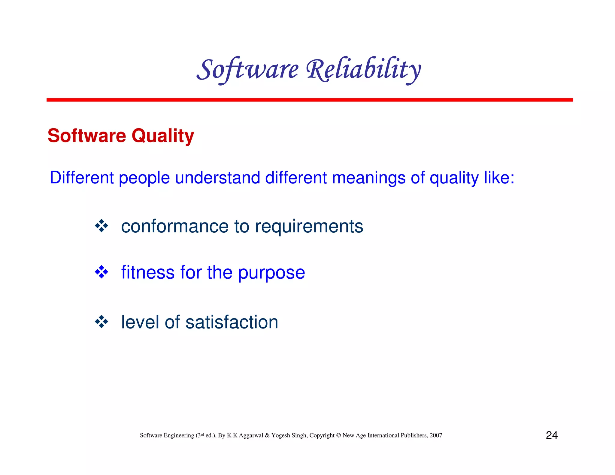 Software Reliability
Software Quality
Different people understand different meanings of quality like:

conformance to requirements
fitness for the purpose
level of satisfaction

Software Engineering (3rd ed.), By K.K Aggarwal & Yogesh Singh, Copyright © New Age International Publishers, 2007

24

 