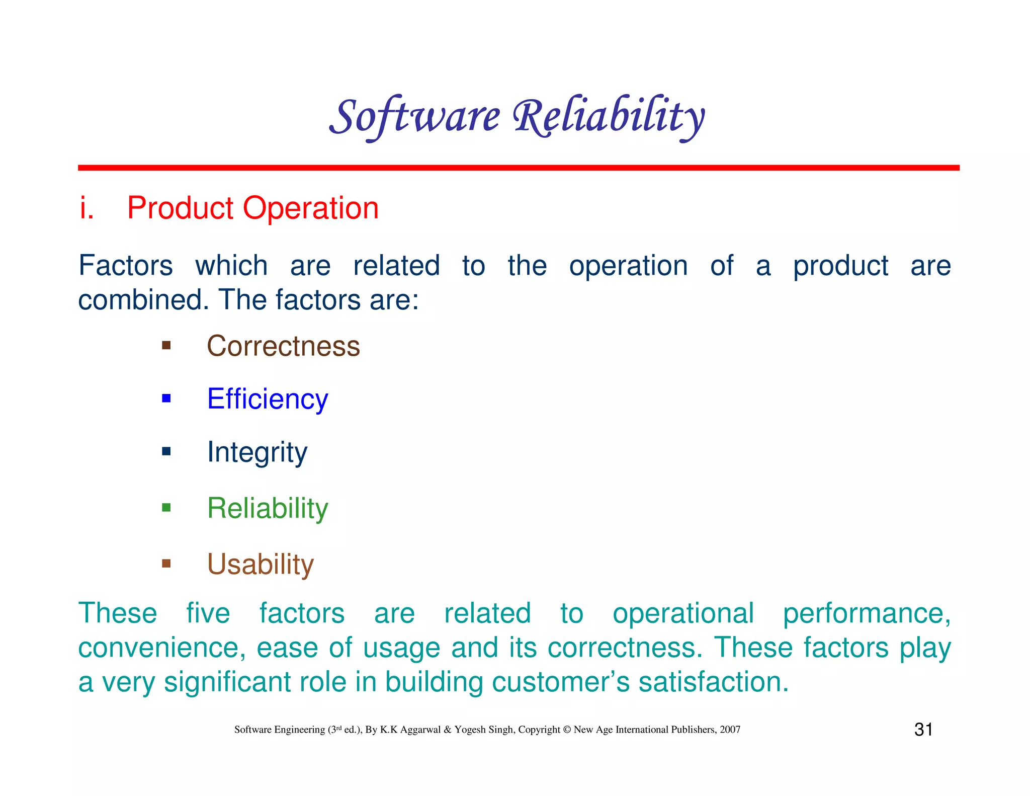 Software Reliability
i.

Product Operation

Factors which are related to the operation of a product are
combined. The factors are:
Correctness
Efficiency
Integrity
Reliability
Usability
These five factors are related to operational performance,
convenience, ease of usage and its correctness. These factors play
a very significant role in building customer’s satisfaction.
Software Engineering (3rd ed.), By K.K Aggarwal & Yogesh Singh, Copyright © New Age International Publishers, 2007

31

 