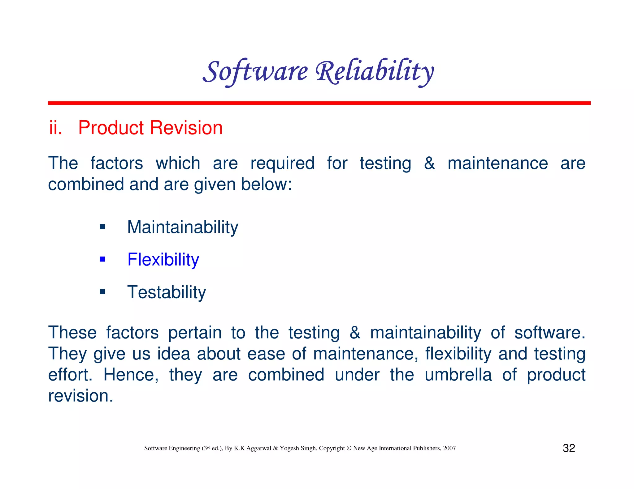 Software Reliability
ii. Product Revision
The factors which are required for testing & maintenance are
combined and are given below:
Maintainability
Flexibility
Testability
These factors pertain to the testing & maintainability of software.
They give us idea about ease of maintenance, flexibility and testing
effort. Hence, they are combined under the umbrella of product
revision.
Software Engineering (3rd ed.), By K.K Aggarwal & Yogesh Singh, Copyright © New Age International Publishers, 2007

32

 
