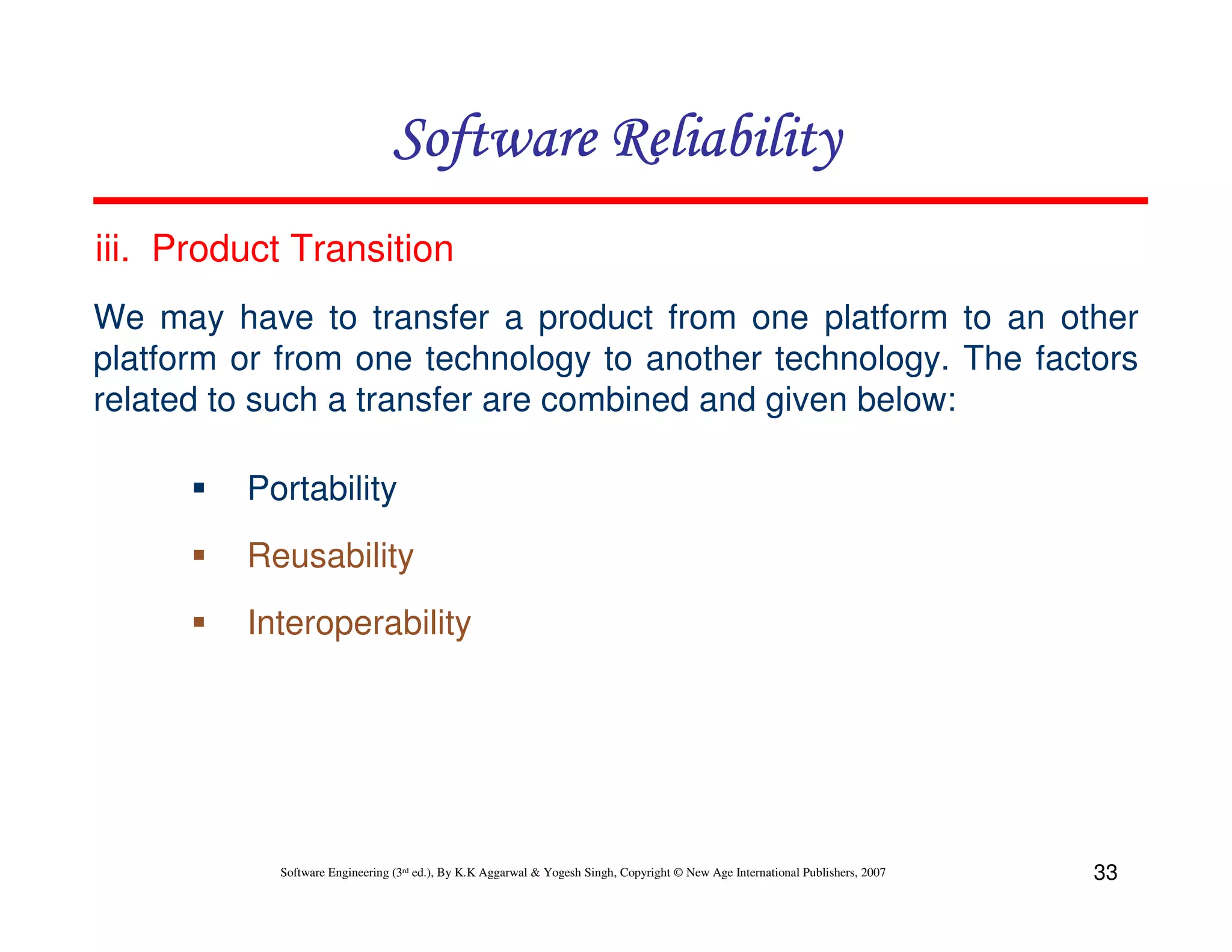 Software Reliability
iii. Product Transition
We may have to transfer a product from one platform to an other
platform or from one technology to another technology. The factors
related to such a transfer are combined and given below:
Portability
Reusability
Interoperability

Software Engineering (3rd ed.), By K.K Aggarwal & Yogesh Singh, Copyright © New Age International Publishers, 2007

33

 