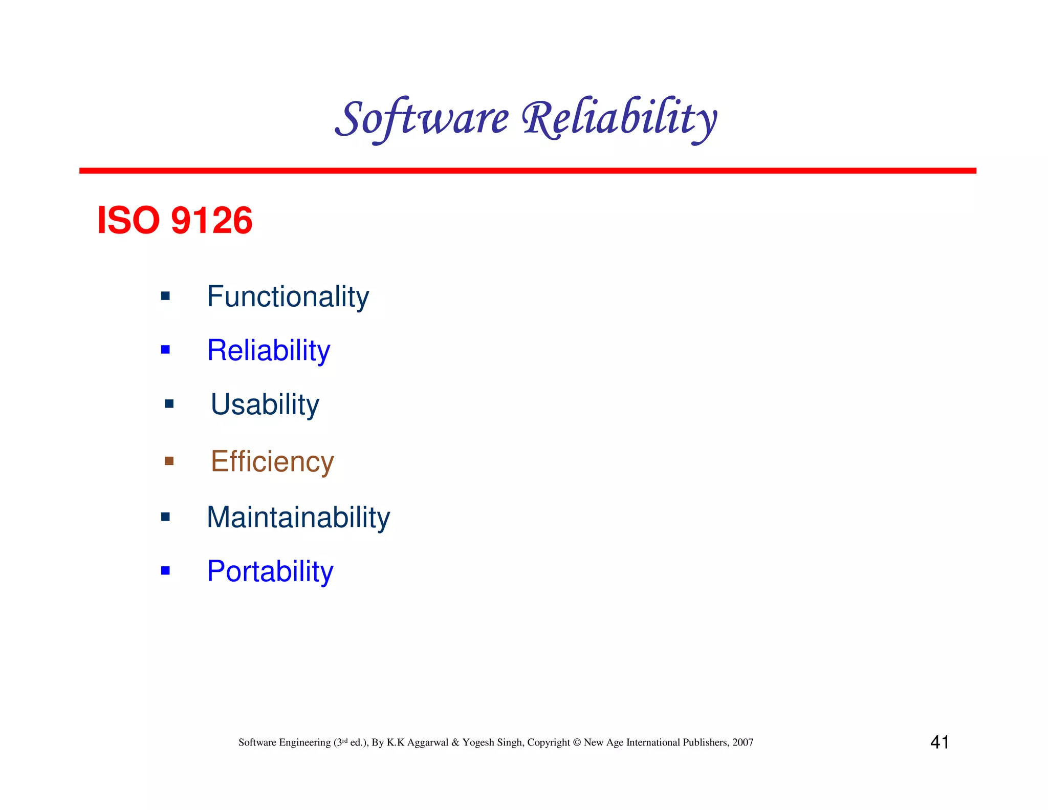 Software Reliability
ISO 9126
Functionality
Reliability
Usability
Efficiency
Maintainability
Portability

Software Engineering (3rd ed.), By K.K Aggarwal & Yogesh Singh, Copyright © New Age International Publishers, 2007

41

 