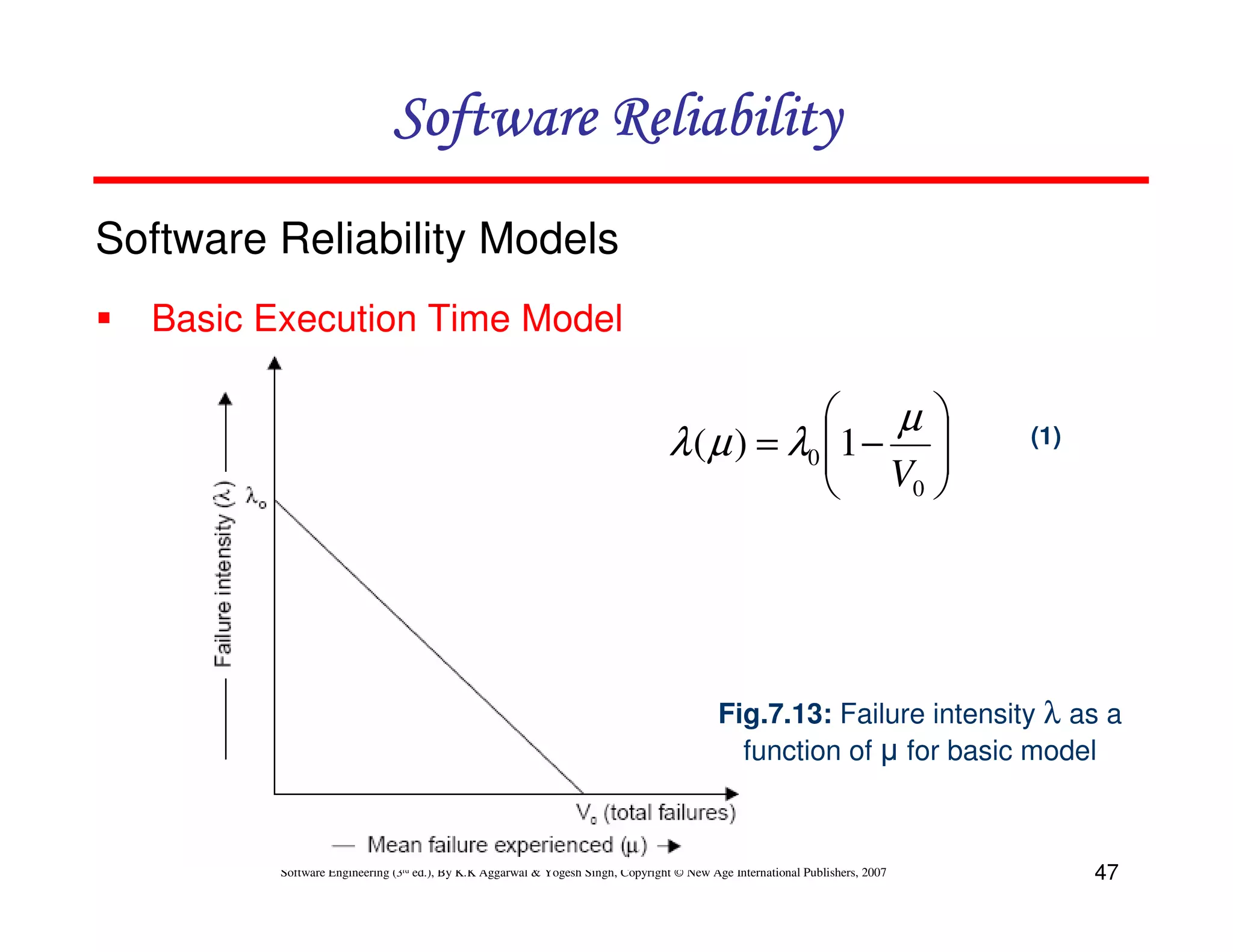 Software Reliability
Software Reliability Models
Basic Execution Time Model


µ
λ ( µ ) = λ0 1 − 
 V 
0 


(1)

Fig.7.13: Failure intensity λ as a
function of µ for basic model

Software Engineering (3rd ed.), By K.K Aggarwal & Yogesh Singh, Copyright © New Age International Publishers, 2007

47

 