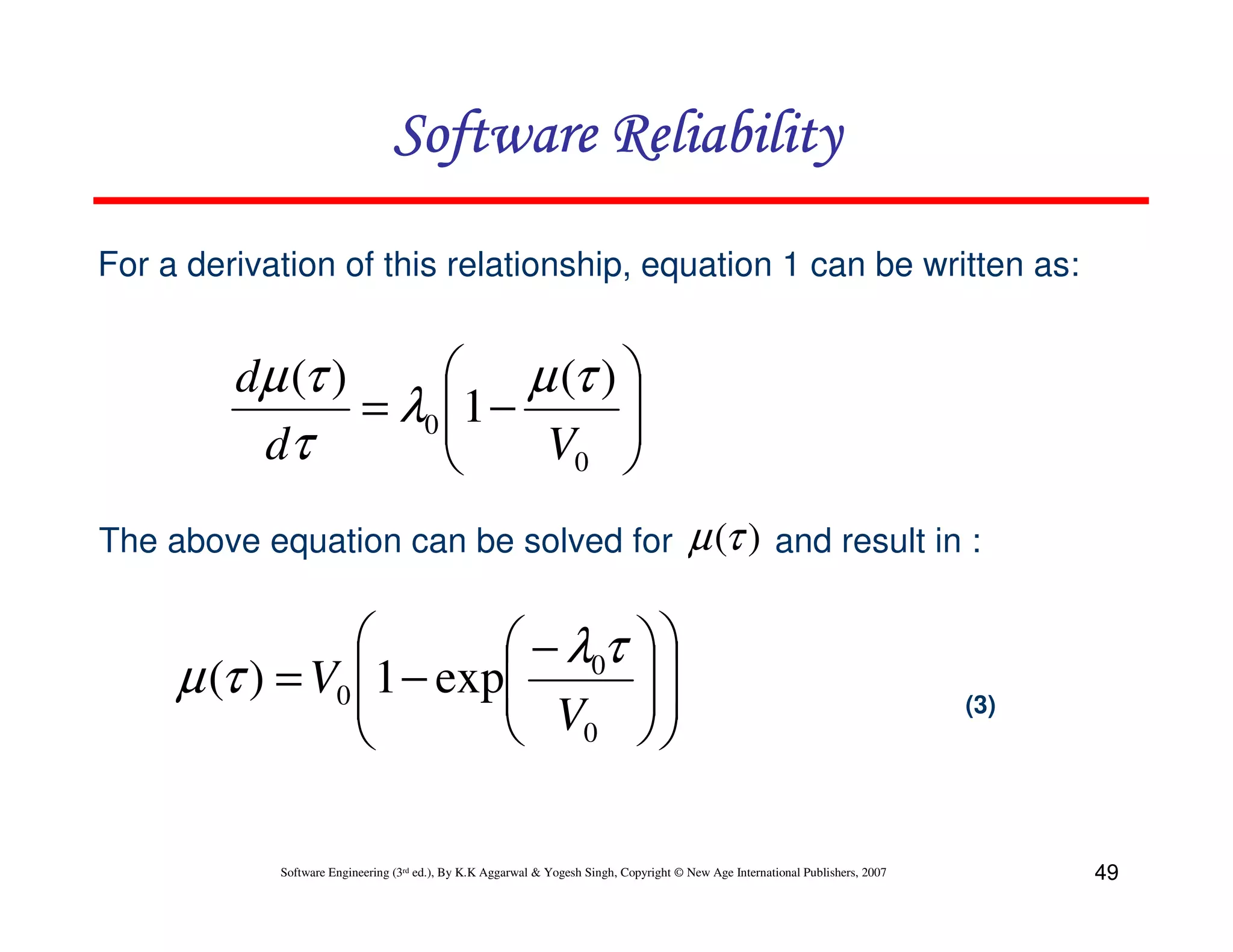 Software Reliability
For a derivation of this relationship, equation 1 can be written as:

 µ (τ ) 
dµ (τ )

= λ0 1 −

dτ
V0 


The above equation can be solved for


 − λ0τ
µ (τ ) = V0 1 − exp
 V

 0


µ (τ ) and result in :






Software Engineering (3rd ed.), By K.K Aggarwal & Yogesh Singh, Copyright © New Age International Publishers, 2007

(3)

49

 