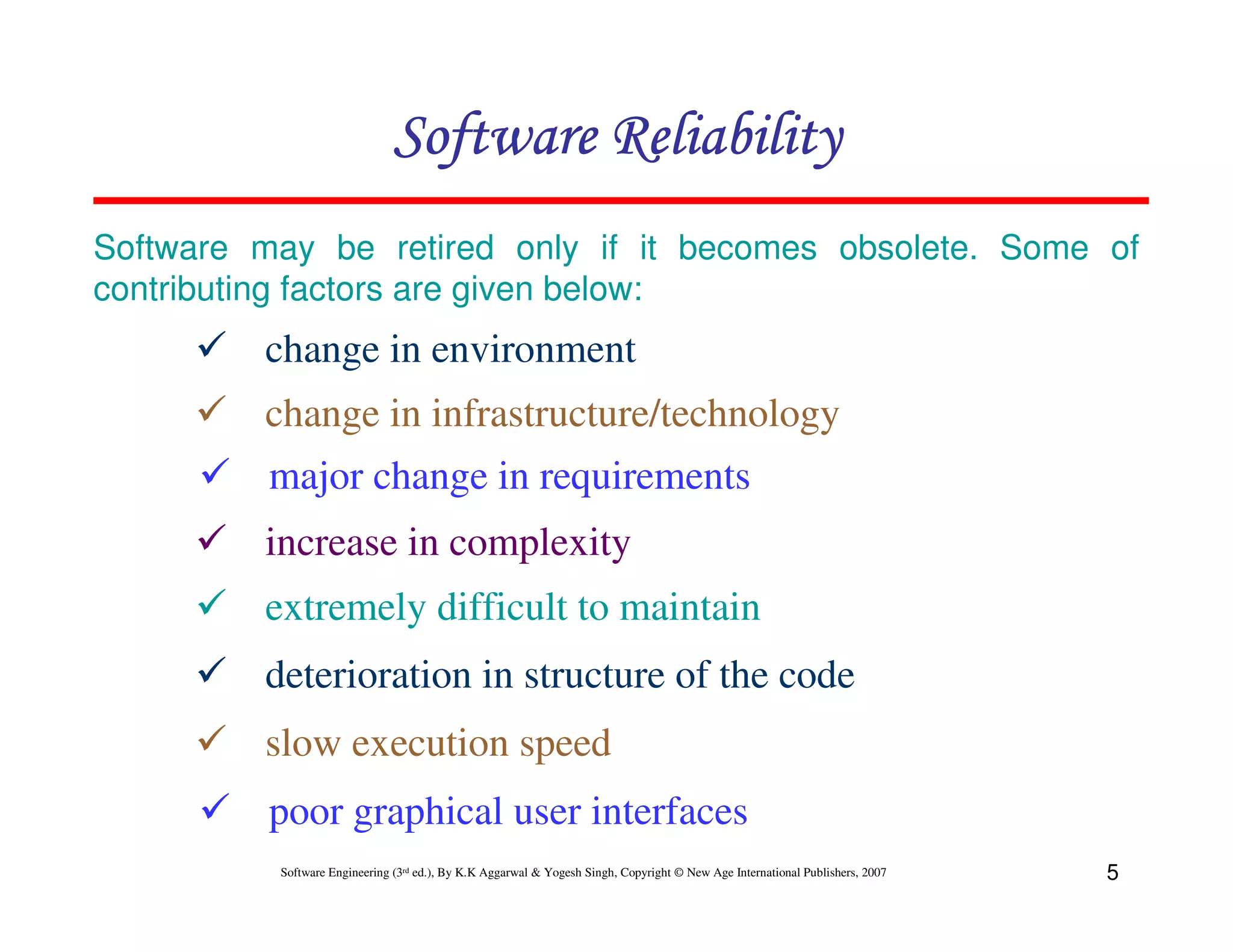 Software Reliability
Software may be retired only if it becomes obsolete. Some of
contributing factors are given below:

change in environment
change in infrastructure/technology
major change in requirements
increase in complexity
extremely difficult to maintain
deterioration in structure of the code
slow execution speed
poor graphical user interfaces
Software Engineering (3rd ed.), By K.K Aggarwal & Yogesh Singh, Copyright © New Age International Publishers, 2007

5

 