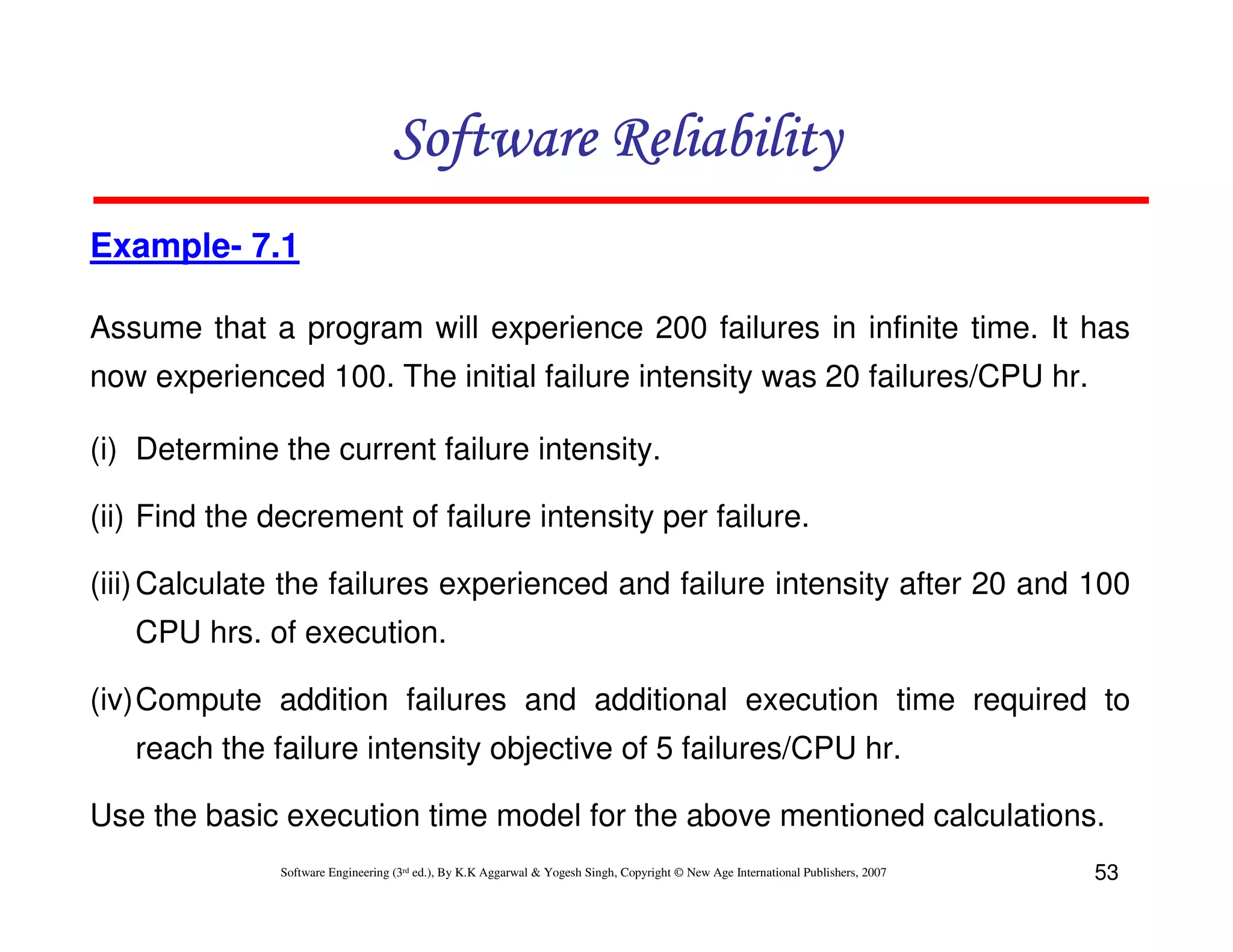 Software Reliability
Example- 7.1
Assume that a program will experience 200 failures in infinite time. It has
now experienced 100. The initial failure intensity was 20 failures/CPU hr.
(i) Determine the current failure intensity.
(ii) Find the decrement of failure intensity per failure.
(iii) Calculate the failures experienced and failure intensity after 20 and 100
CPU hrs. of execution.
(iv)Compute addition failures and additional execution time required to
reach the failure intensity objective of 5 failures/CPU hr.
Use the basic execution time model for the above mentioned calculations.
Software Engineering (3rd ed.), By K.K Aggarwal & Yogesh Singh, Copyright © New Age International Publishers, 2007

53

 