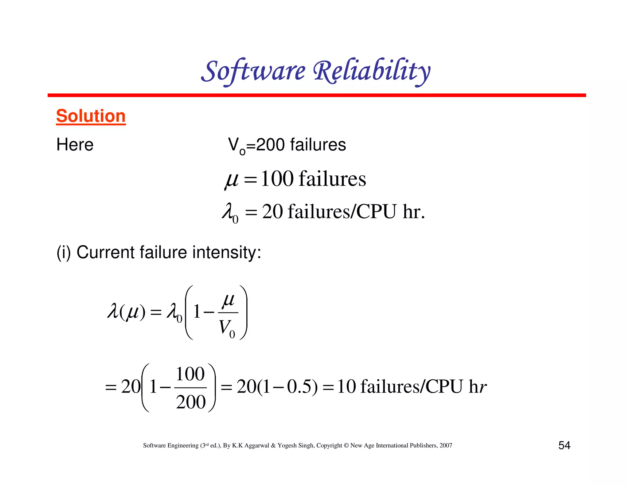 Software Reliability
Solution
Here

Vo=200 failures

µ = 100 failures
λ0 = 20 failures/CPU hr.
(i) Current failure intensity:


µ
λ ( µ ) = λ0 1 − 
 V 
0 


 100 
= 201 −
 = 20(1 − 0.5) = 10 failures/CPU hr
 200 
Software Engineering (3rd ed.), By K.K Aggarwal & Yogesh Singh, Copyright © New Age International Publishers, 2007

54

 