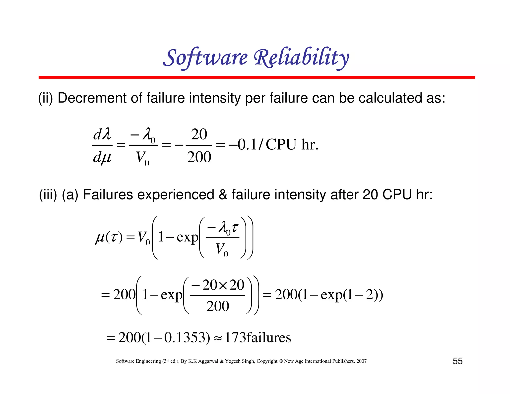 Software Reliability
(ii) Decrement of failure intensity per failure can be calculated as:

dλ − λ0
20
=
=−
= −0.1 / CPU hr.
dµ
V0
200
(iii) (a) Failures experienced & failure intensity after 20 CPU hr:



1 − exp − λ0τ
µ (τ ) = V0 
 V
 0








 − 20 × 20  
= 2001 − exp
  = 200(1 − exp(1 − 2))


 200  

= 200(1 − 0.1353) ≈ 173failures
Software Engineering (3rd ed.), By K.K Aggarwal & Yogesh Singh, Copyright © New Age International Publishers, 2007

55

 
