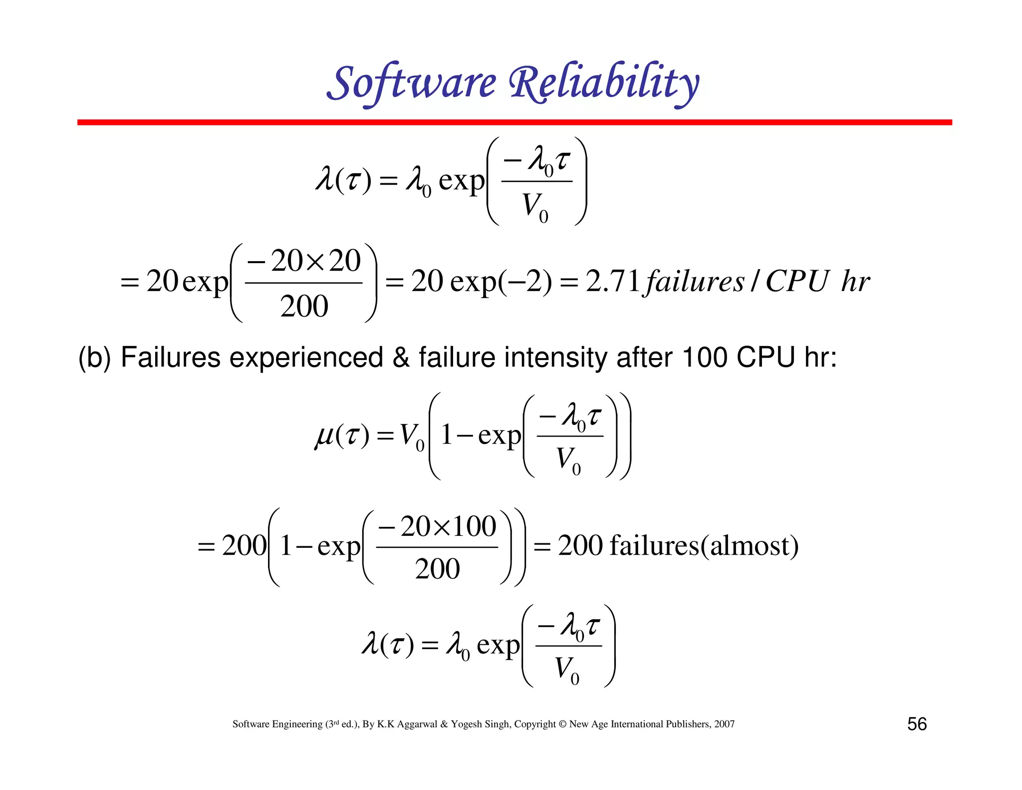 Software Reliability
 − λ0τ 
λ (τ ) = λ0 exp
 V 

 0 
 − 20 × 20 
= 20 exp
 = 20 exp(−2) = 2.71 failures / CPU hr
 200 
(b) Failures experienced & failure intensity after 100 CPU hr:


 − λ0τ
µ (τ ) = V0 1 − exp
 V

 0








 − 20 × 100  
= 2001 − exp
  = 200 failures(almost)


 200  


 − λ0τ
λ (τ ) = λ0 exp
 V
 0






Software Engineering (3rd ed.), By K.K Aggarwal & Yogesh Singh, Copyright © New Age International Publishers, 2007

56

 