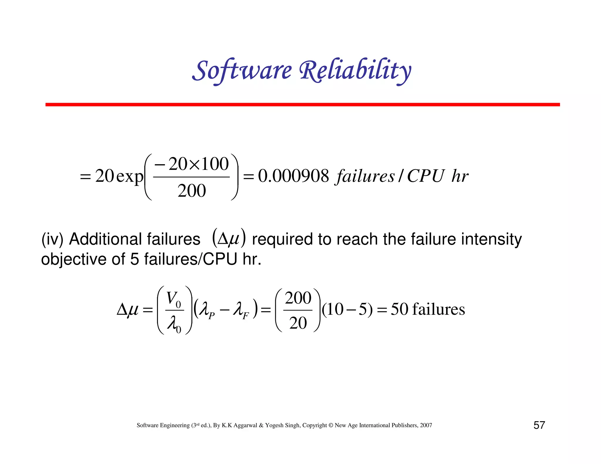 Software Reliability
 − 20 × 100 
= 20 exp
 = 0.000908 failures / CPU hr
 200 
(iv) Additional failures (∆µ ) required to reach the failure intensity
objective of 5 failures/CPU hr.

 V0 
 200 
∆µ =  (λP − λF ) = 
(10 − 5) = 50 failures
λ 
 20 
 0

Software Engineering (3rd ed.), By K.K Aggarwal & Yogesh Singh, Copyright © New Age International Publishers, 2007

57

 