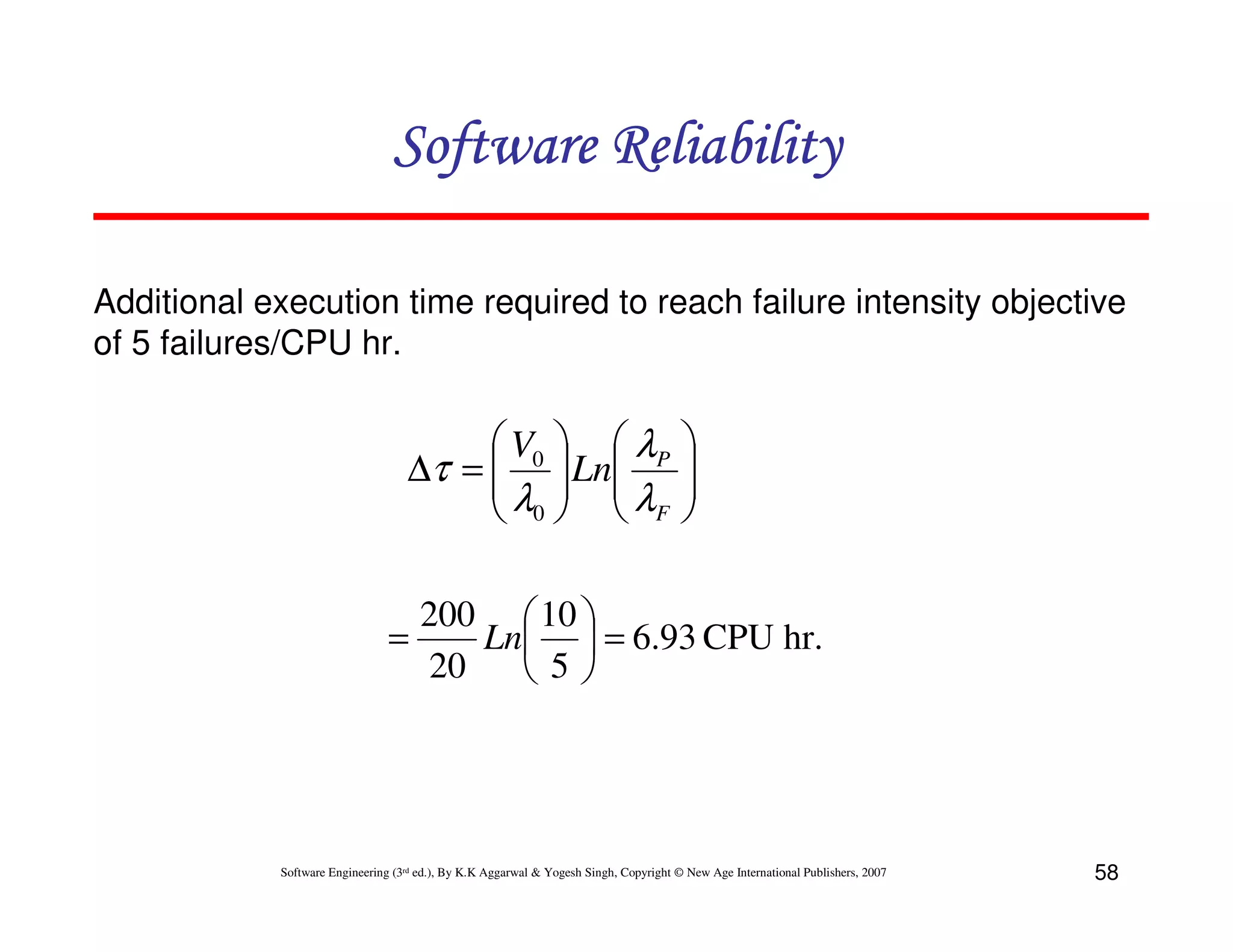 Software Reliability
Additional execution time required to reach failure intensity objective
of 5 failures/CPU hr.

 V0   λP
∆τ =   Ln
λ  λ
 0  F






200  10 
=
Ln  = 6.93 CPU hr.
20
5

Software Engineering (3rd ed.), By K.K Aggarwal & Yogesh Singh, Copyright © New Age International Publishers, 2007

58

 