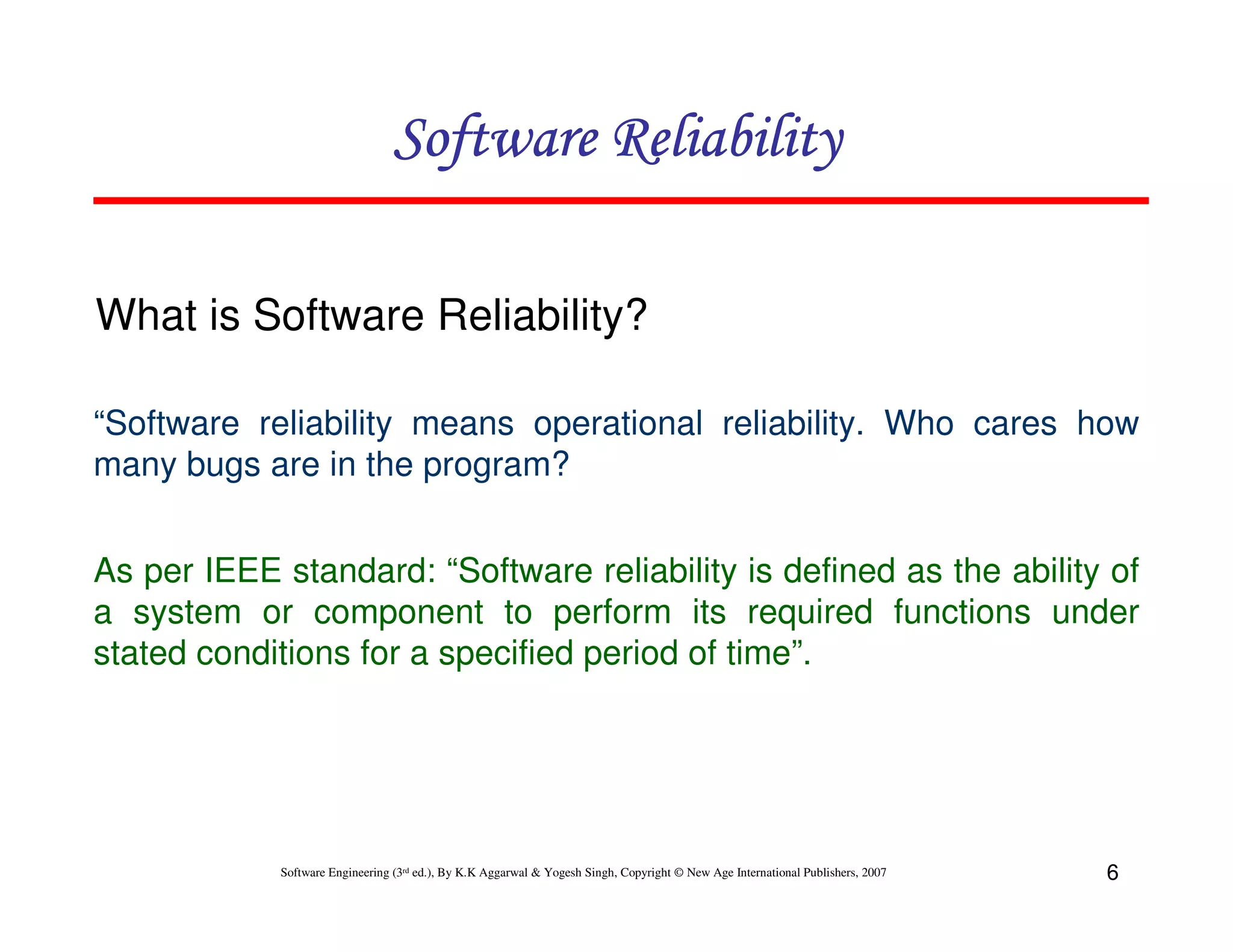 Software Reliability
What is Software Reliability?
“Software reliability means operational reliability. Who cares how
many bugs are in the program?
As per IEEE standard: “Software reliability is defined as the ability of
a system or component to perform its required functions under
stated conditions for a specified period of time”.

Software Engineering (3rd ed.), By K.K Aggarwal & Yogesh Singh, Copyright © New Age International Publishers, 2007

6

 