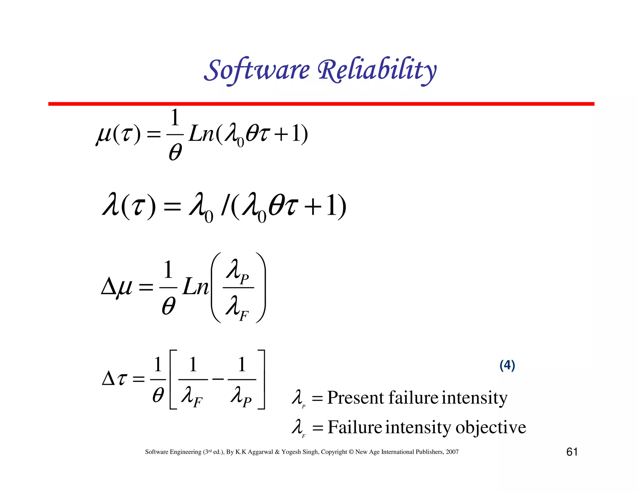 Software Reliability
µ (τ ) =

1

θ

Ln(λ0θτ + 1)

λ (τ ) = λ0 /(λ0θτ + 1)
 λP
∆µ = Ln
θ  λF

1






1 1
1 
∆τ = 
−

θ  λF λP 

(4)

λ = Present failure intensity
λ = Failure intensity objective
P

F

Software Engineering (3rd ed.), By K.K Aggarwal & Yogesh Singh, Copyright © New Age International Publishers, 2007

61

 