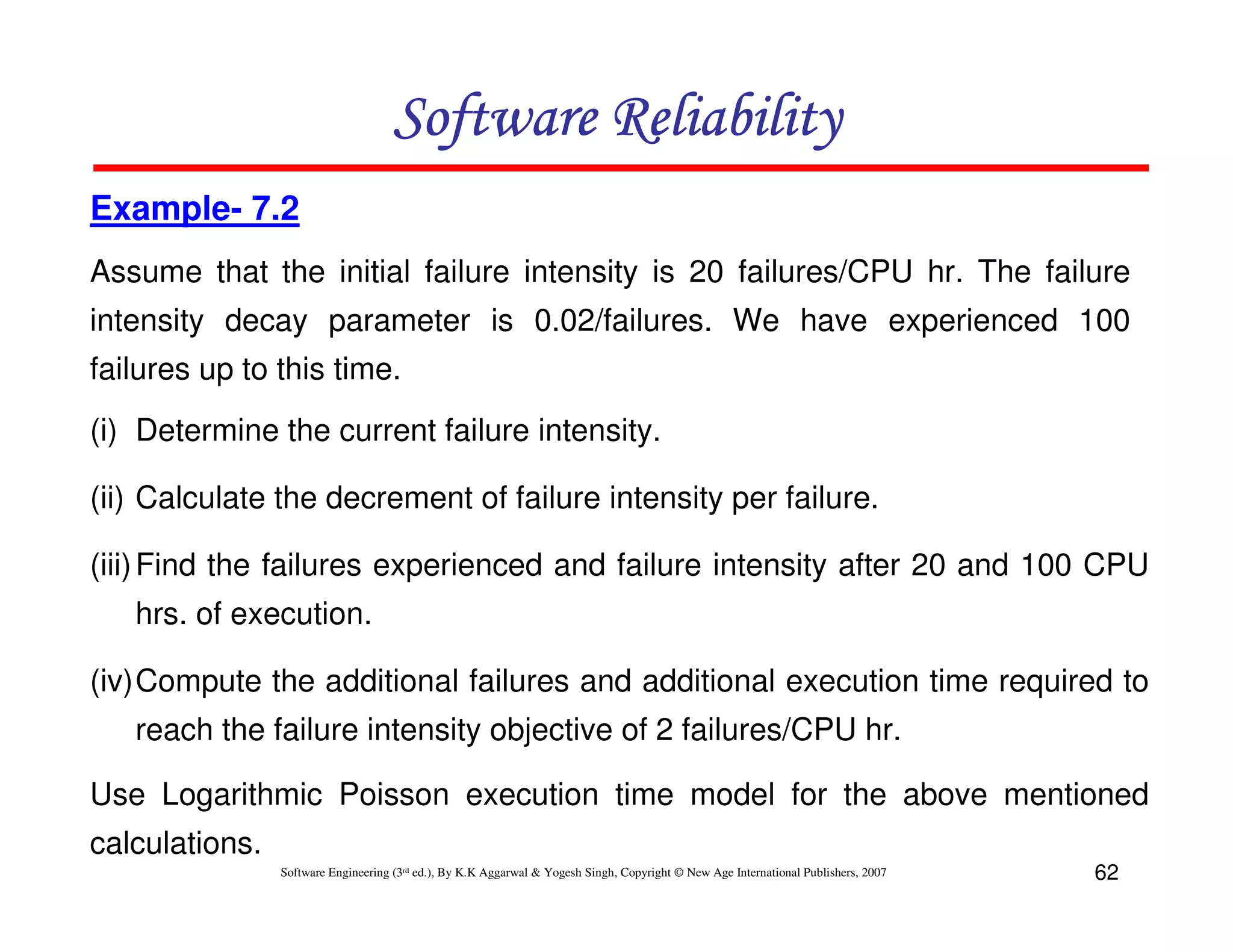 Software Reliability
Example- 7.2
Assume that the initial failure intensity is 20 failures/CPU hr. The failure
intensity decay parameter is 0.02/failures. We have experienced 100
failures up to this time.
(i) Determine the current failure intensity.
(ii) Calculate the decrement of failure intensity per failure.
(iii) Find the failures experienced and failure intensity after 20 and 100 CPU
hrs. of execution.
(iv)Compute the additional failures and additional execution time required to
reach the failure intensity objective of 2 failures/CPU hr.
Use Logarithmic Poisson execution time model for the above mentioned
calculations.
Software Engineering (3rd ed.), By K.K Aggarwal & Yogesh Singh, Copyright © New Age International Publishers, 2007

62

 