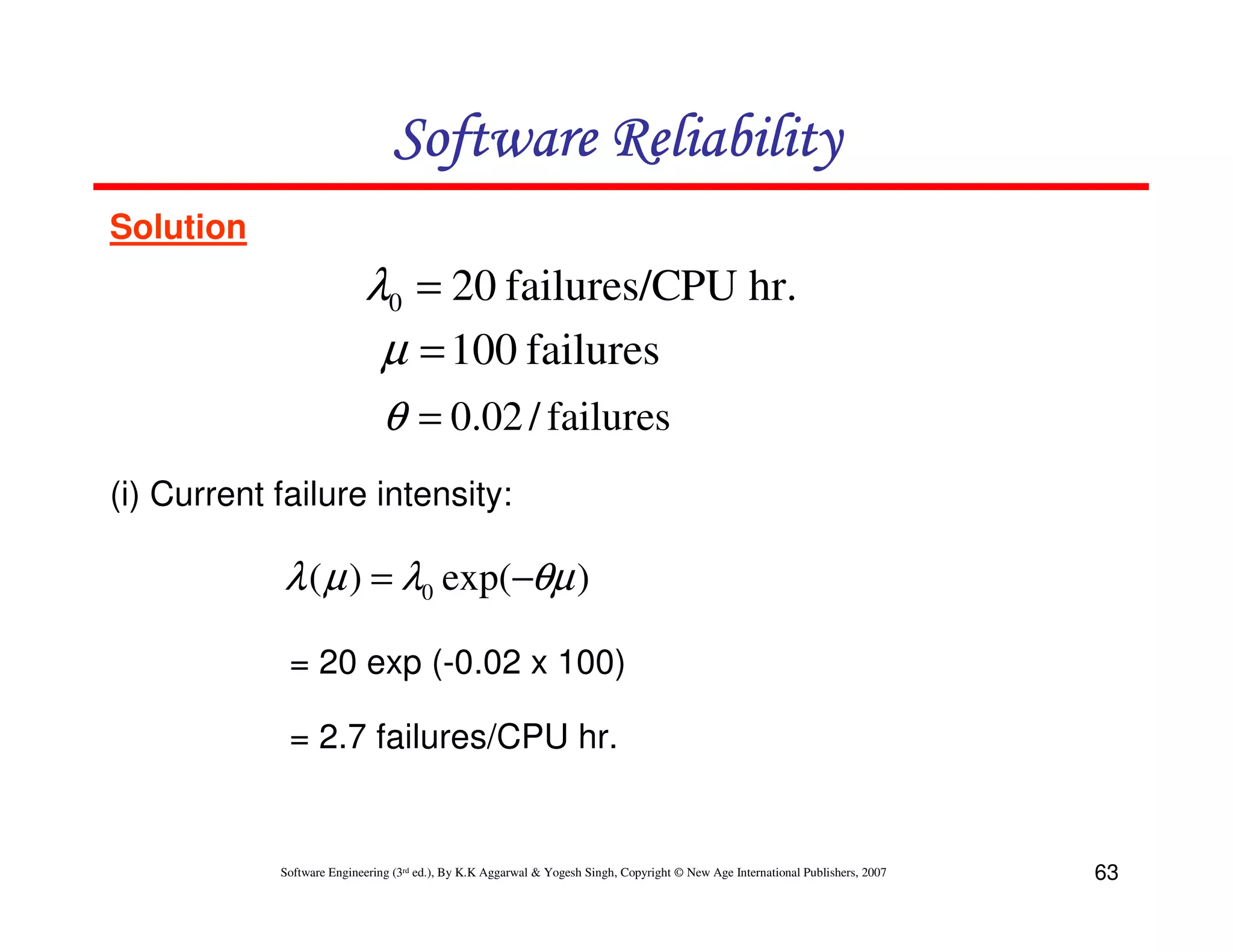 Software Reliability
Solution

λ0 = 20 failures/CPU hr.
µ = 100 failures
θ = 0.02 / failures
(i) Current failure intensity:

λ ( µ ) = λ0 exp(−θµ )
= 20 exp (-0.02 x 100)
= 2.7 failures/CPU hr.

Software Engineering (3rd ed.), By K.K Aggarwal & Yogesh Singh, Copyright © New Age International Publishers, 2007

63

 