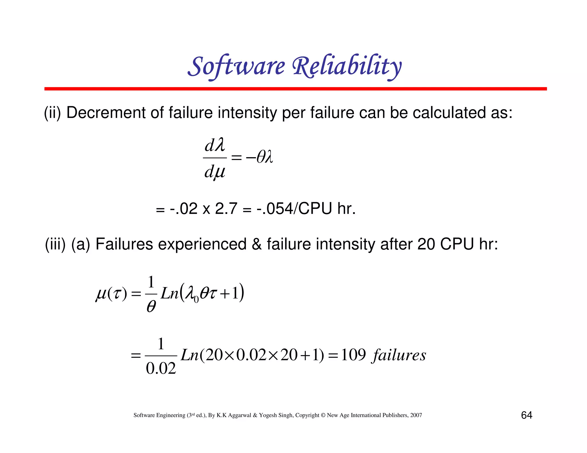 Software Reliability
(ii) Decrement of failure intensity per failure can be calculated as:

dλ
= −θλ
dµ
= -.02 x 2.7 = -.054/CPU hr.
(iii) (a) Failures experienced & failure intensity after 20 CPU hr:

µ (τ ) =

1

θ

Ln(λ0θτ + 1)

1
=
Ln(20 × 0.02 × 20 + 1) = 109 failures
0.02
Software Engineering (3rd ed.), By K.K Aggarwal & Yogesh Singh, Copyright © New Age International Publishers, 2007

64

 