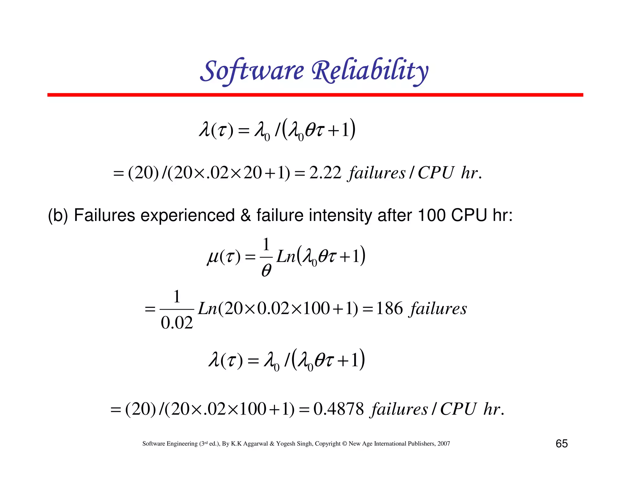 Software Reliability
λ (τ ) = λ0 / (λ0θτ + 1)
= ( 20) /( 20 × .02 × 20 + 1) = 2.22 failures / CPU hr.
(b) Failures experienced & failure intensity after 100 CPU hr:

µ (τ ) =

1

θ

Ln(λ0θτ + 1)

1
=
Ln(20 × 0.02 × 100 + 1) = 186 failures
0.02

λ (τ ) = λ0 / (λ0θτ + 1)
= ( 20) /( 20 × .02 × 100 + 1) = 0.4878 failures / CPU hr.
Software Engineering (3rd ed.), By K.K Aggarwal & Yogesh Singh, Copyright © New Age International Publishers, 2007

65

 