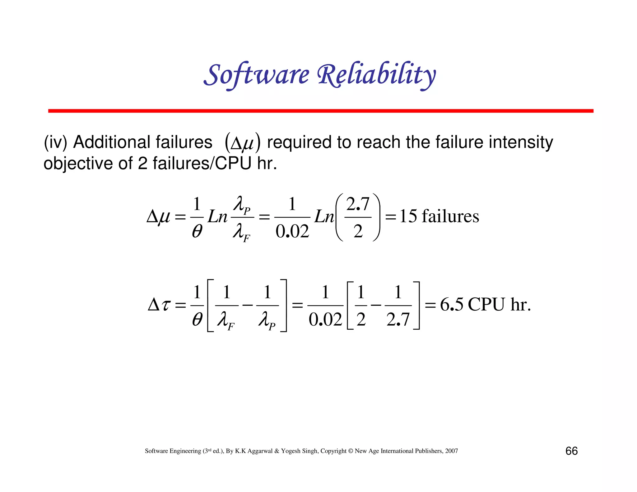 Software Reliability
(iv) Additional failures (∆µ ) required to reach the failure intensity
objective of 2 failures/CPU hr.

1
λP
 2.7 
∆µ = Ln
=
Ln
 = 15 failures
θ
λF 0.02  2 
1

1 1
1
1 1 1 
∆τ =  −  =
 2 − 2.7  = 6.5 CPU hr.
θ  λF λP  0.02 


Software Engineering (3rd ed.), By K.K Aggarwal & Yogesh Singh, Copyright © New Age International Publishers, 2007

66

 