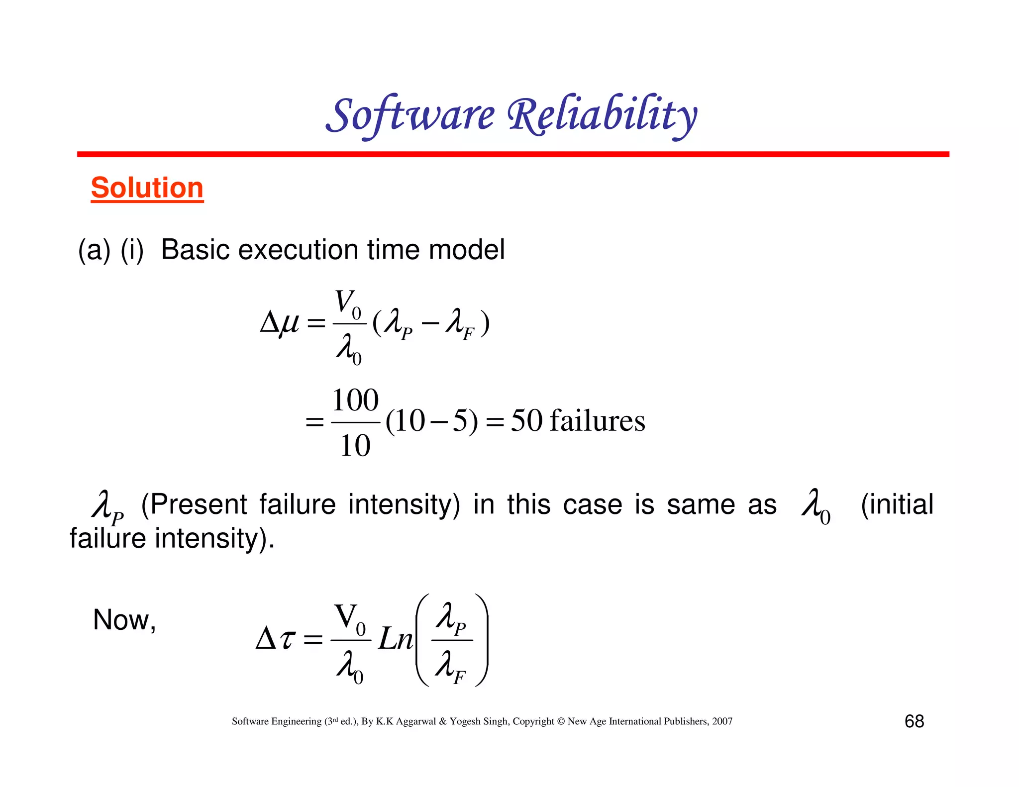 Software Reliability
Solution
(a) (i) Basic execution time model

∆µ =

V0

λ0

(λ P − λ F )

100
=
(10 − 5) = 50 failures
10

λP

(Present failure intensity) in this case is same as
failure intensity).
Now,

 λP
∆τ =
Ln
λ0  λF

V0

λ0

(initial






Software Engineering (3rd ed.), By K.K Aggarwal & Yogesh Singh, Copyright © New Age International Publishers, 2007

68

 