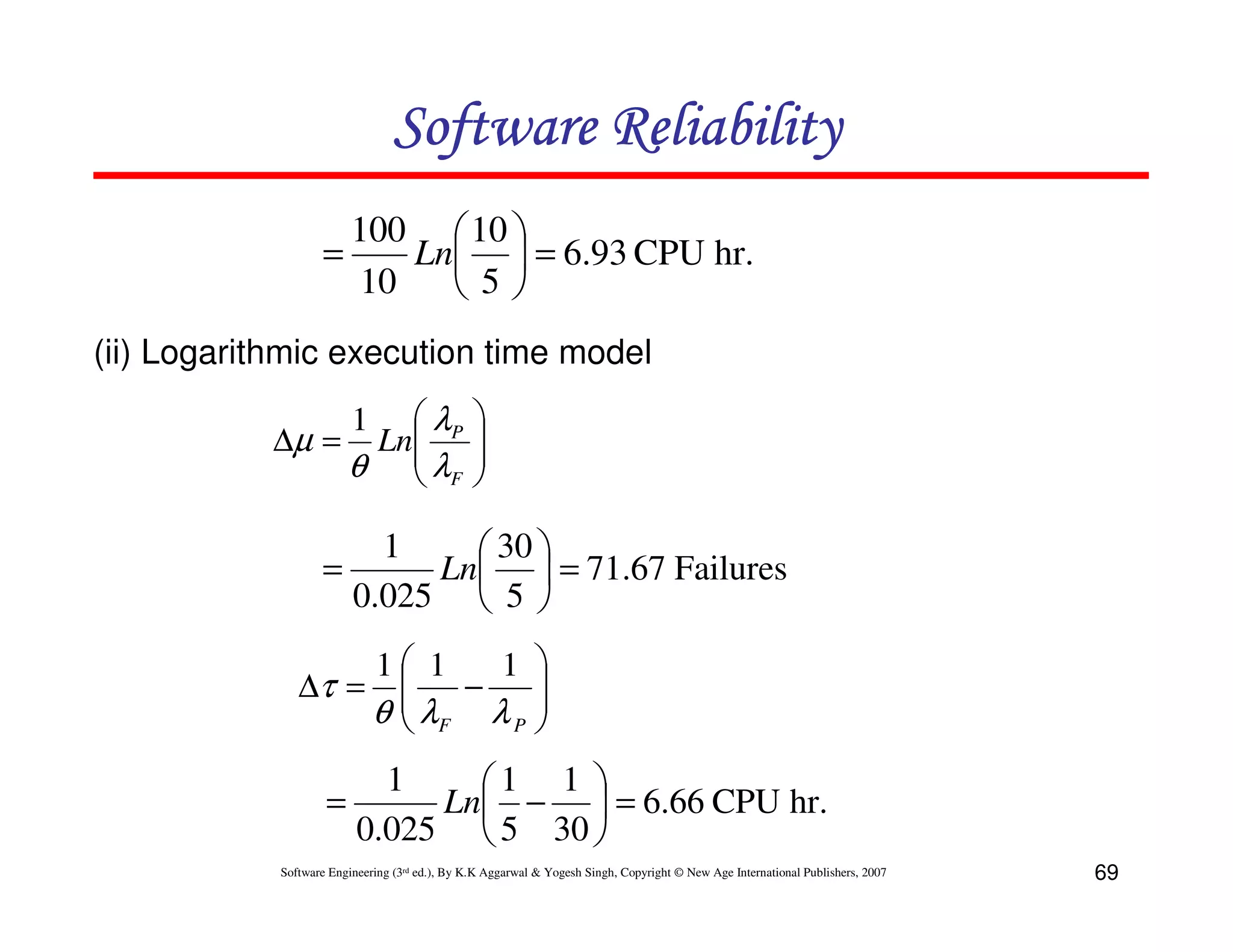 Software Reliability
100  10 
=
Ln  = 6.93 CPU hr.
10
5
(ii) Logarithmic execution time model
 λP
∆µ = Ln
θ  λF

1






1
 30 
=
Ln  = 71.67 Failures
0.025  5 
∆τ =

=

1 1
1 


−
λ
θ  F λP 


1
1 1 
Ln −  = 6.66 CPU hr.
0.025  5 30 

Software Engineering (3rd ed.), By K.K Aggarwal & Yogesh Singh, Copyright © New Age International Publishers, 2007

69

 