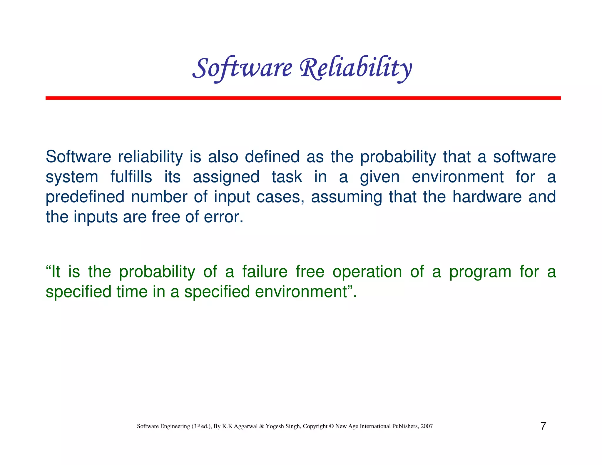 Software Reliability
Software reliability is also defined as the probability that a software
system fulfills its assigned task in a given environment for a
predefined number of input cases, assuming that the hardware and
the inputs are free of error.
“It is the probability of a failure free operation of a program for a
specified time in a specified environment”.

Software Engineering (3rd ed.), By K.K Aggarwal & Yogesh Singh, Copyright © New Age International Publishers, 2007

7

 