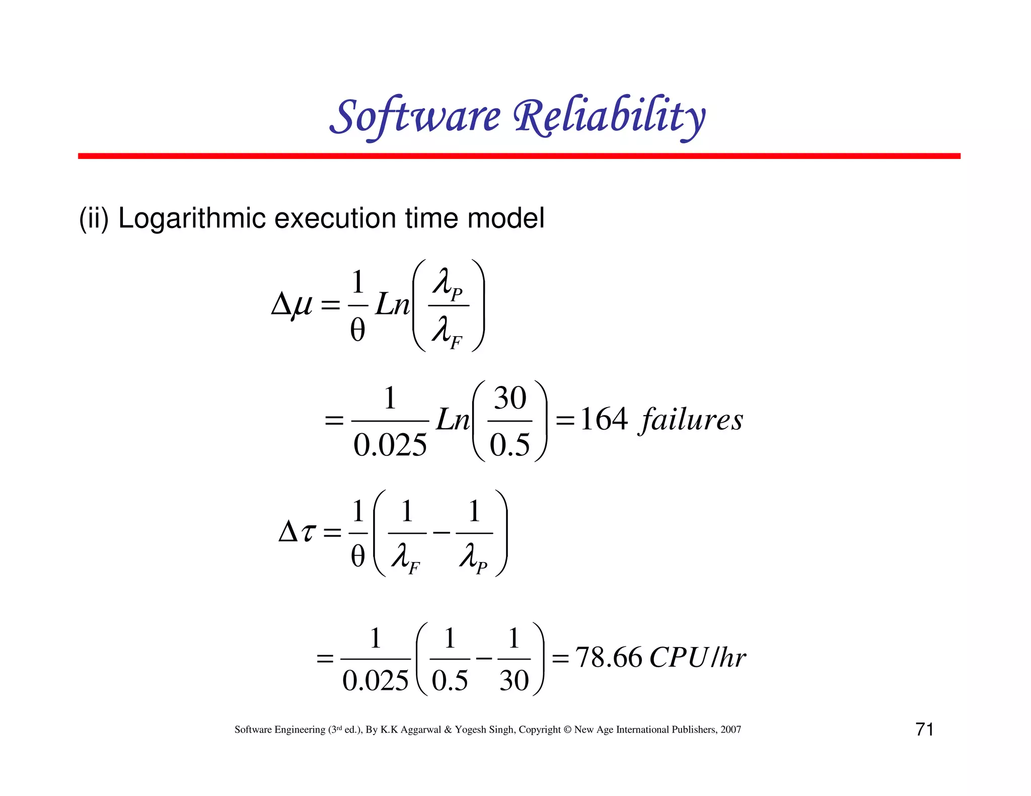 Software Reliability
(ii) Logarithmic execution time model

1  λP
∆µ = Ln
θ  λF







1
 30 
=
Ln
 = 164 failures
0.025  0.5 
1 1
1 
∆τ = 
λ −λ 

θ F
P 
1  1
1 
=
−  = 78.66 CPU/hr

0.025  0.5 30 
Software Engineering (3rd ed.), By K.K Aggarwal & Yogesh Singh, Copyright © New Age International Publishers, 2007

71

 