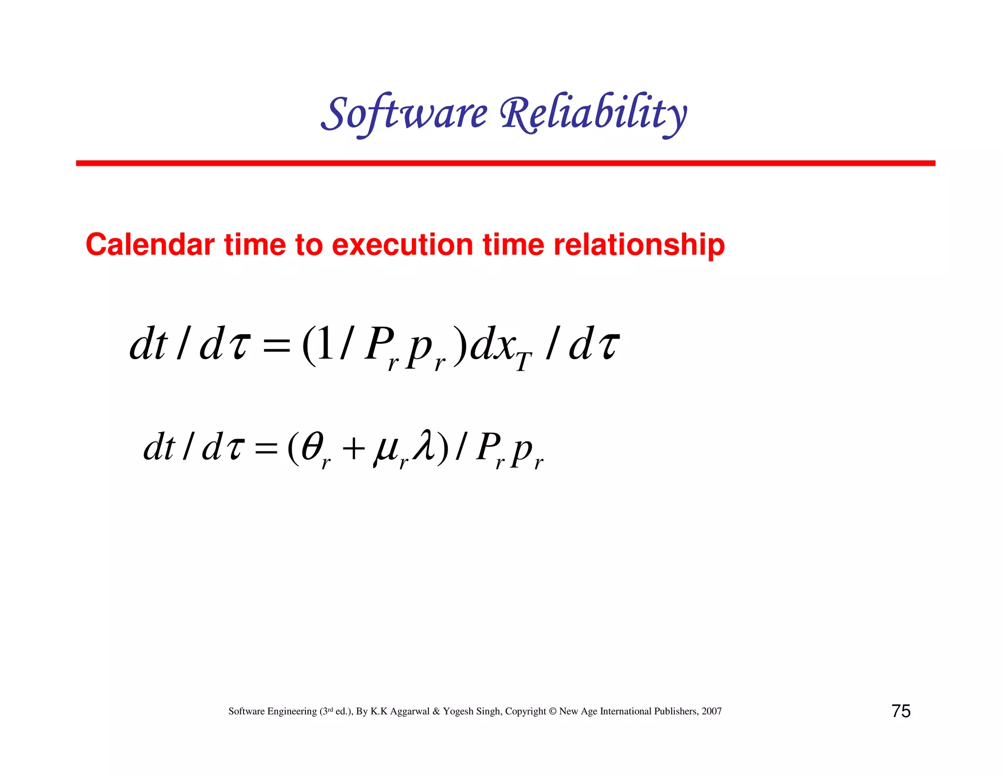 Software Reliability
Calendar time to execution time relationship

dt / dτ = (1 / Pr pr )dxT / dτ
dt / dτ = (θ r + µ r λ ) / Pr pr

Software Engineering (3rd ed.), By K.K Aggarwal & Yogesh Singh, Copyright © New Age International Publishers, 2007

75

 