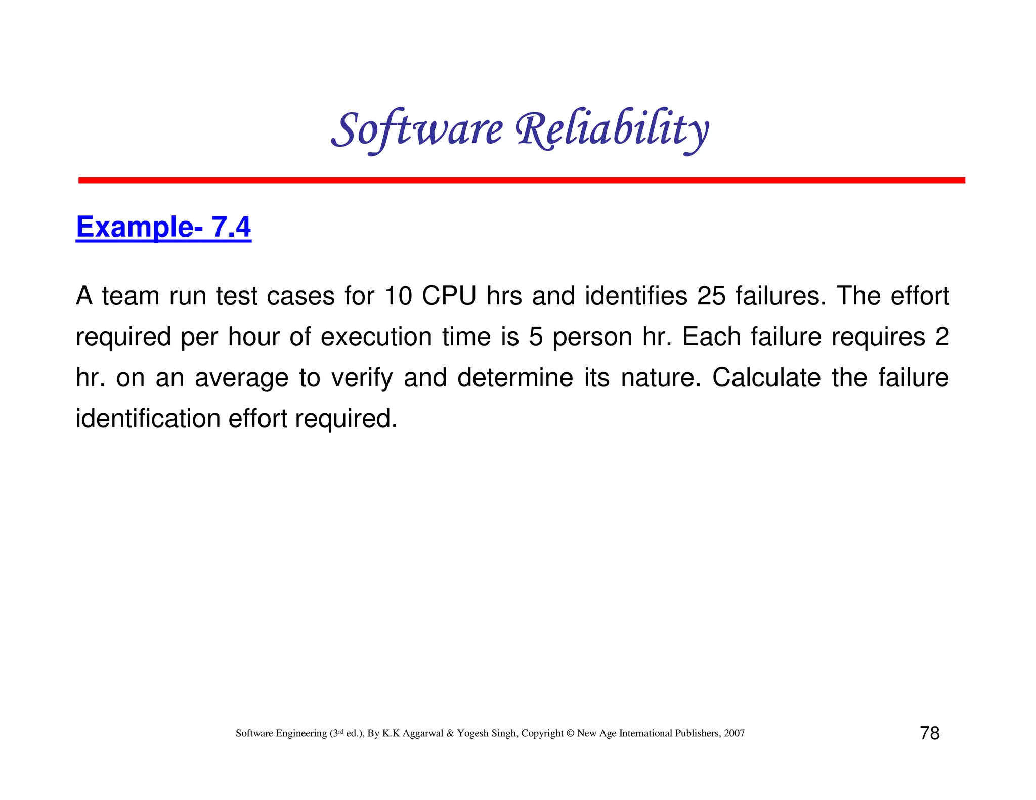 Software Reliability
Example- 7.4
A team run test cases for 10 CPU hrs and identifies 25 failures. The effort
required per hour of execution time is 5 person hr. Each failure requires 2
hr. on an average to verify and determine its nature. Calculate the failure
identification effort required.

Software Engineering (3rd ed.), By K.K Aggarwal & Yogesh Singh, Copyright © New Age International Publishers, 2007

78

 
