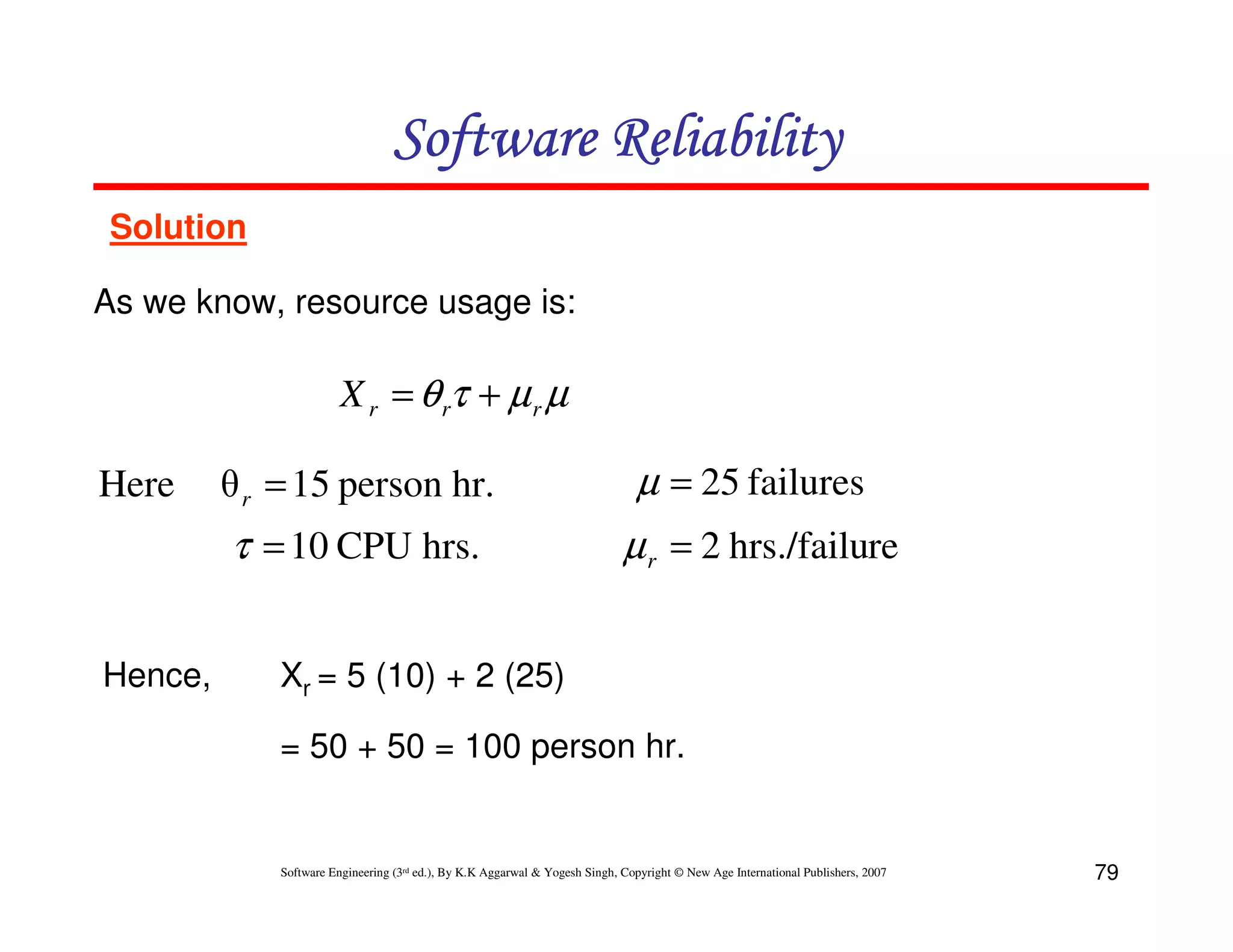 Software Reliability
Solution
As we know, resource usage is:

X r = θ rτ + µ r µ

Hence,

θ r = 15 person hr.

µ = 25 failures

τ = 10 CPU hrs.

Here

µ r = 2 hrs./failure

Xr = 5 (10) + 2 (25)
= 50 + 50 = 100 person hr.

Software Engineering (3rd ed.), By K.K Aggarwal & Yogesh Singh, Copyright © New Age International Publishers, 2007

79

 