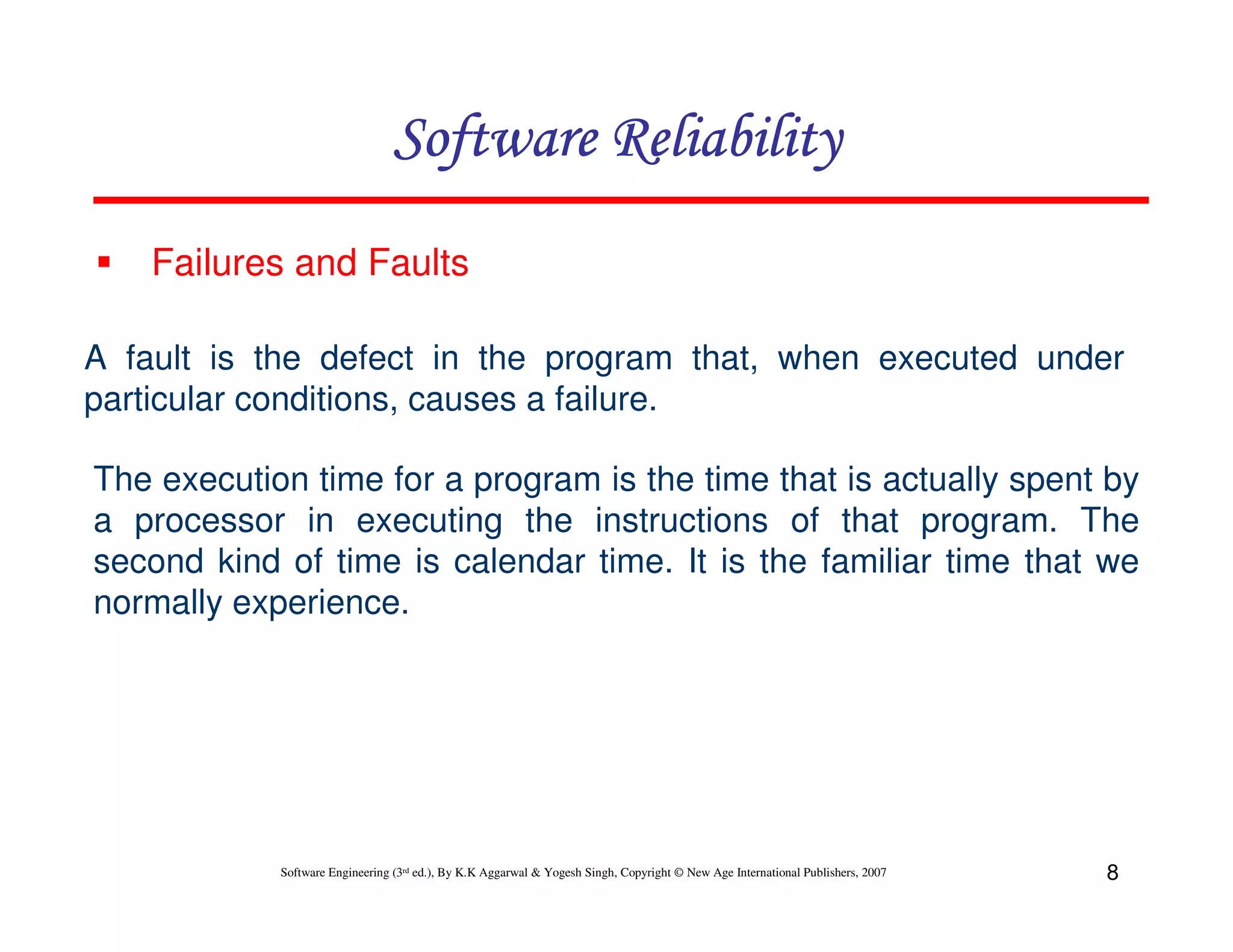 Software Reliability
Failures and Faults
A fault is the defect in the program that, when executed under
particular conditions, causes a failure.
The execution time for a program is the time that is actually spent by
a processor in executing the instructions of that program. The
second kind of time is calendar time. It is the familiar time that we
normally experience.

Software Engineering (3rd ed.), By K.K Aggarwal & Yogesh Singh, Copyright © New Age International Publishers, 2007

8

 