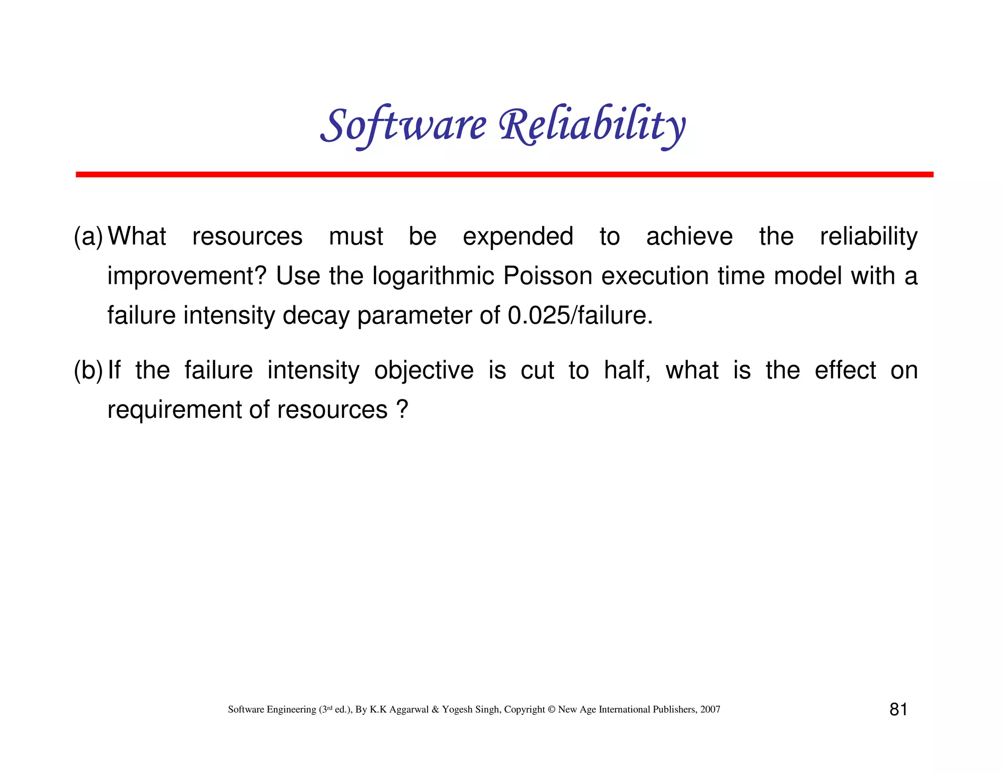 Software Reliability
(a) What

resources

must be

expended

to

achieve

the

reliability

improvement? Use the logarithmic Poisson execution time model with a
failure intensity decay parameter of 0.025/failure.
(b) If the failure intensity objective is cut to half, what is the effect on
requirement of resources ?

Software Engineering (3rd ed.), By K.K Aggarwal & Yogesh Singh, Copyright © New Age International Publishers, 2007

81

 