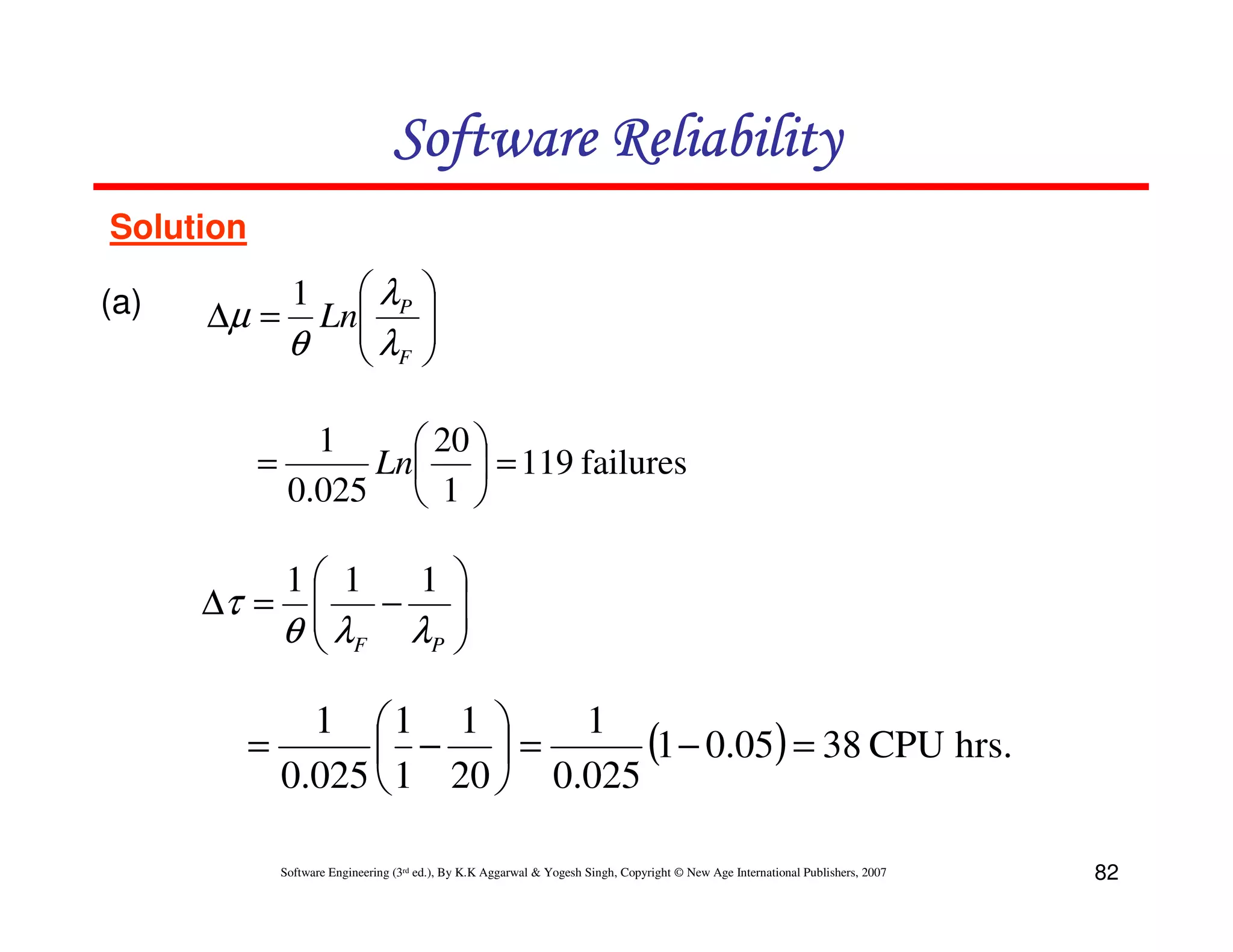 Software Reliability
Solution
(a)

 λP
∆µ = Ln
θ  λF

1






1
 20 
=
Ln  = 119 failures
0.025  1 

1 1
1 
∆τ = 
λ −λ 

θ F
P 

1 1 1 
1
(1 − 0.05) = 38 CPU hrs.
=
 − =
0.025  1 20  0.025
Software Engineering (3rd ed.), By K.K Aggarwal & Yogesh Singh, Copyright © New Age International Publishers, 2007

82

 